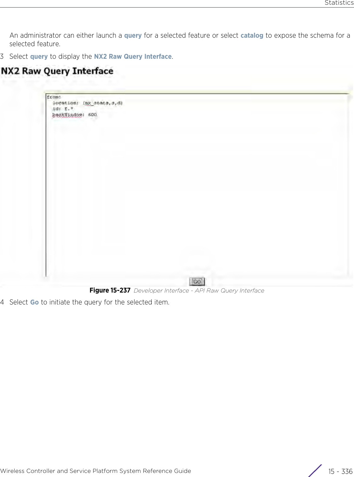 StatisticsWireless Controller and Service Platform System Reference Guide  15 - 336An administrator can either launch a query for a selected feature or select catalog to expose the schema for a selected feature.3Select query to display the NX2 Raw Query Interface.Figure 15-237 Developer Interface - API Raw Query Interface4Select Go to initiate the query for the selected item.