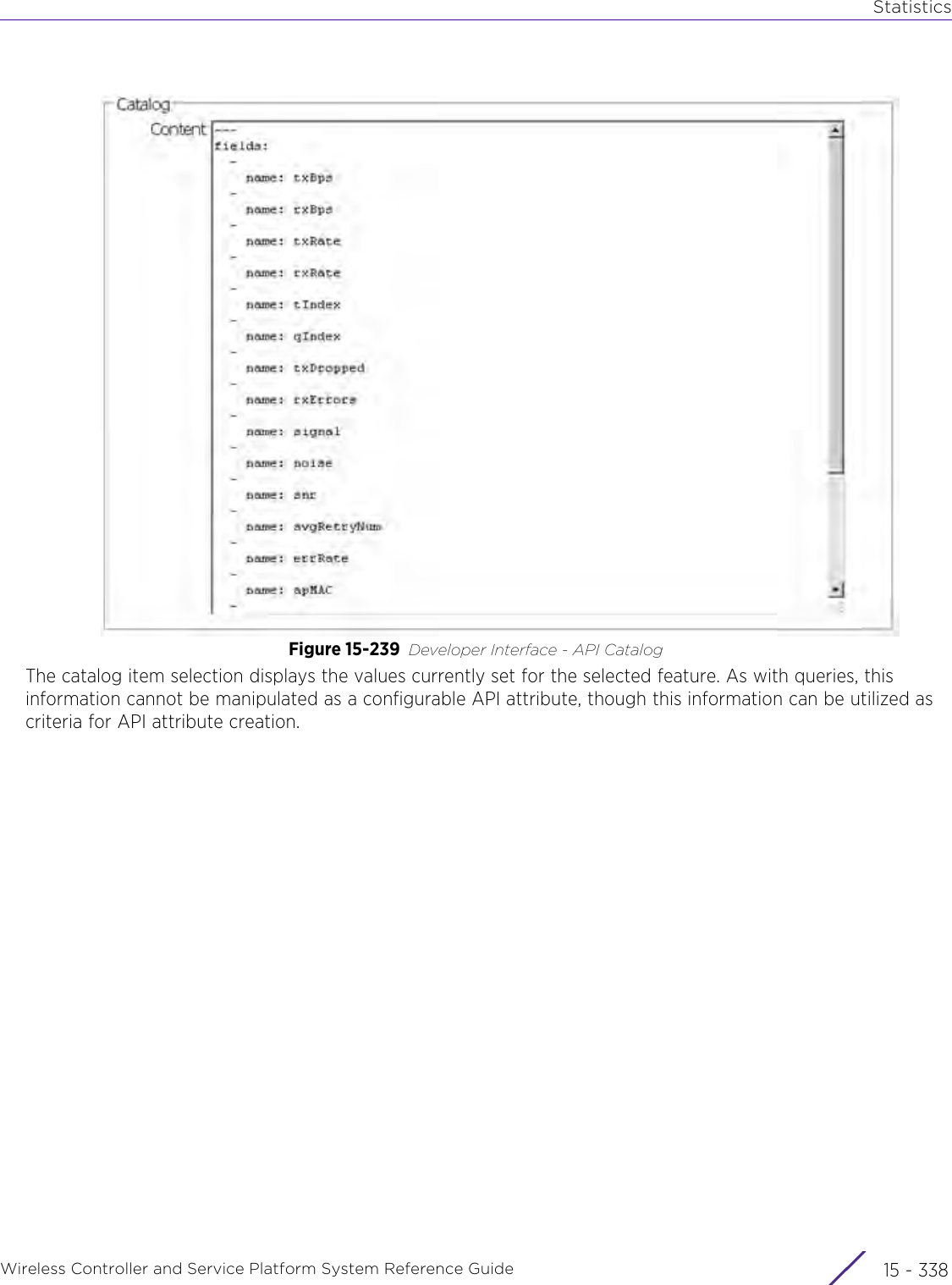 StatisticsWireless Controller and Service Platform System Reference Guide  15 - 338Figure 15-239 Developer Interface - API CatalogThe catalog item selection displays the values currently set for the selected feature. As with queries, this information cannot be manipulated as a configurable API attribute, though this information can be utilized as criteria for API attribute creation.