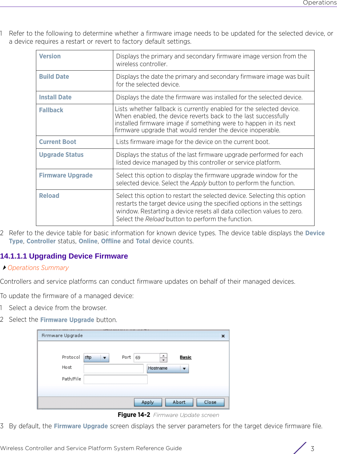 OperationsWireless Controller and Service Platform System Reference Guide 31 Refer to the following to determine whether a firmware image needs to be updated for the selected device, or a device requires a restart or revert to factory default settings.2 Refer to the device table for basic information for known device types. The device table displays the Device Type, Controller status, Online, Offline and Total device counts.14.1.1.1 Upgrading Device FirmwareOperations SummaryControllers and service platforms can conduct firmware updates on behalf of their managed devices.To update the firmware of a managed device:1 Select a device from the browser. 2 Select the Firmware Upgrade button.Figure 14-2 Firmware Update screen3 By default, the Firmware Upgrade screen displays the server parameters for the target device firmware file. Version Displays the primary and secondary firmware image version from the wireless controller.Build Date Displays the date the primary and secondary firmware image was built for the selected device.Install Date Displays the date the firmware was installed for the selected device.Fallback Lists whether fallback is currently enabled for the selected device. When enabled, the device reverts back to the last successfully installed firmware image if something were to happen in its next firmware upgrade that would render the device inoperable.Current Boot Lists firmware image for the device on the current boot.Upgrade Status Displays the status of the last firmware upgrade performed for each listed device managed by this controller or service platform. Firmware Upgrade Select this option to display the firmware upgrade window for the selected device. Select the Apply button to perform the function.Reload Select this option to restart the selected device. Selecting this option restarts the target device using the specified options in the settings window. Restarting a device resets all data collection values to zero. Select the Reload button to perform the function.