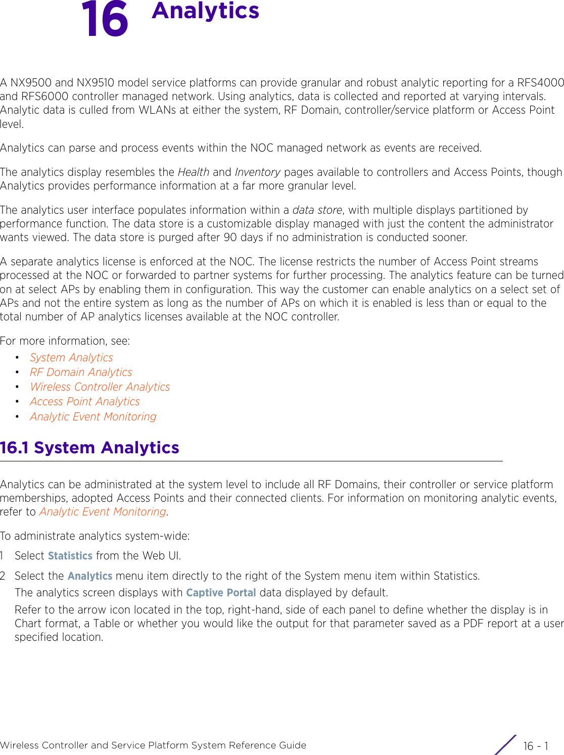 16 - 1Wireless Controller and Service Platform System Reference Guide16AnalyticsA NX9500 and NX9510 model service platforms can provide granular and robust analytic reporting for a RFS4000 and RFS6000 controller managed network. Using analytics, data is collected and reported at varying intervals. Analytic data is culled from WLANs at either the system, RF Domain, controller/service platform or Access Point level. Analytics can parse and process events within the NOC managed network as events are received. The analytics display resembles the Health and Inventory pages available to controllers and Access Points, though Analytics provides performance information at a far more granular level. The analytics user interface populates information within a data store, with multiple displays partitioned by performance function. The data store is a customizable display managed with just the content the administrator wants viewed. The data store is purged after 90 days if no administration is conducted sooner. A separate analytics license is enforced at the NOC. The license restricts the number of Access Point streams processed at the NOC or forwarded to partner systems for further processing. The analytics feature can be turned on at select APs by enabling them in configuration. This way the customer can enable analytics on a select set of APs and not the entire system as long as the number of APs on which it is enabled is less than or equal to the total number of AP analytics licenses available at the NOC controller. For more information, see:•System Analytics•RF Domain Analytics•Wireless Controller Analytics•Access Point Analytics•Analytic Event Monitoring16.1 System AnalyticsAnalytics can be administrated at the system level to include all RF Domains, their controller or service platform memberships, adopted Access Points and their connected clients. For information on monitoring analytic events, refer to Analytic Event Monitoring.To administrate analytics system-wide:1Select Statistics from the Web UI.2 Select the Analytics menu item directly to the right of the System menu item within Statistics.The analytics screen displays with Captive Portal data displayed by default.Refer to the arrow icon located in the top, right-hand, side of each panel to define whether the display is in Chart format, a Table or whether you would like the output for that parameter saved as a PDF report at a user specified location.