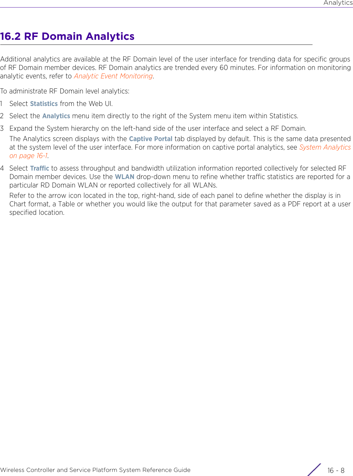 AnalyticsWireless Controller and Service Platform System Reference Guide  16 - 816.2 RF Domain AnalyticsAdditional analytics are available at the RF Domain level of the user interface for trending data for specific groups of RF Domain member devices. RF Domain analytics are trended every 60 minutes. For information on monitoring analytic events, refer to Analytic Event Monitoring.To administrate RF Domain level analytics:1Select Statistics from the Web UI.2 Select the Analytics menu item directly to the right of the System menu item within Statistics.3 Expand the System hierarchy on the left-hand side of the user interface and select a RF Domain.The Analytics screen displays with the Captive Portal tab displayed by default. This is the same data presented at the system level of the user interface. For more information on captive portal analytics, see System Analytics on page 16-1.4Select Traffic to assess throughput and bandwidth utilization information reported collectively for selected RF Domain member devices. Use the WLAN drop-down menu to refine whether traffic statistics are reported for a particular RD Domain WLAN or reported collectively for all WLANs.Refer to the arrow icon located in the top, right-hand, side of each panel to define whether the display is in Chart format, a Table or whether you would like the output for that parameter saved as a PDF report at a user specified location.