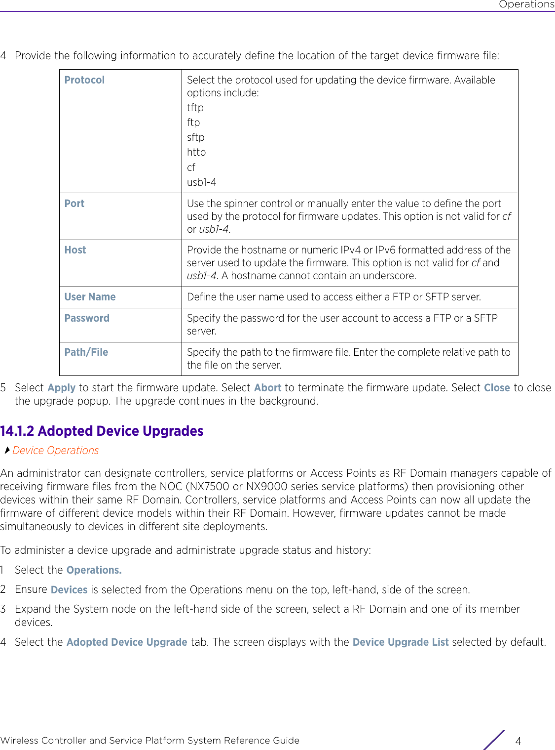 OperationsWireless Controller and Service Platform System Reference Guide  44 Provide the following information to accurately define the location of the target device firmware file: 5Select Apply to start the firmware update. Select Abort to terminate the firmware update. Select Close to close the upgrade popup. The upgrade continues in the background.14.1.2 Adopted Device UpgradesDevice OperationsAn administrator can designate controllers, service platforms or Access Points as RF Domain managers capable of receiving firmware files from the NOC (NX7500 or NX9000 series service platforms) then provisioning other devices within their same RF Domain. Controllers, service platforms and Access Points can now all update the firmware of different device models within their RF Domain. However, firmware updates cannot be made simultaneously to devices in different site deployments.To administer a device upgrade and administrate upgrade status and history:1 Select the Operations. 2 Ensure Devices is selected from the Operations menu on the top, left-hand, side of the screen.3 Expand the System node on the left-hand side of the screen, select a RF Domain and one of its member devices. 4 Select the Adopted Device Upgrade tab. The screen displays with the Device Upgrade List selected by default.Protocol Select the protocol used for updating the device firmware. Available options include:tftpftpsftphttpcfusb1-4Port Use the spinner control or manually enter the value to define the port used by the protocol for firmware updates. This option is not valid for cf or usb1-4.Host Provide the hostname or numeric IPv4 or IPv6 formatted address of the server used to update the firmware. This option is not valid for cf and usb1-4. A hostname cannot contain an underscore.User Name Define the user name used to access either a FTP or SFTP server.Password Specify the password for the user account to access a FTP or a SFTP server.Path/File Specify the path to the firmware file. Enter the complete relative path to the file on the server.