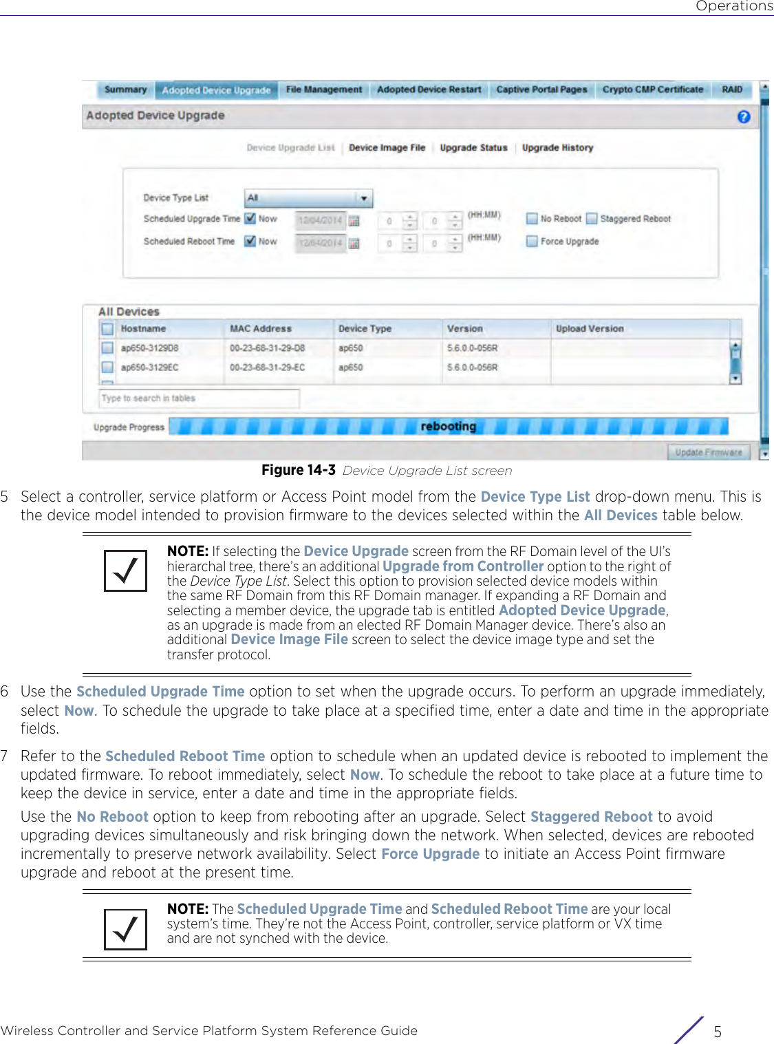 OperationsWireless Controller and Service Platform System Reference Guide 5Figure 14-3 Device Upgrade List screen 5 Select a controller, service platform or Access Point model from the Device Type List drop-down menu. This is the device model intended to provision firmware to the devices selected within the All Devices table below.6Use the Scheduled Upgrade Time option to set when the upgrade occurs. To perform an upgrade immediately, select Now. To schedule the upgrade to take place at a specified time, enter a date and time in the appropriate fields.7 Refer to the Scheduled Reboot Time option to schedule when an updated device is rebooted to implement the updated firmware. To reboot immediately, select Now. To schedule the reboot to take place at a future time to keep the device in service, enter a date and time in the appropriate fields. Use the No Reboot option to keep from rebooting after an upgrade. Select Staggered Reboot to avoid upgrading devices simultaneously and risk bringing down the network. When selected, devices are rebooted incrementally to preserve network availability. Select Force Upgrade to initiate an Access Point firmware upgrade and reboot at the present time.NOTE: If selecting the Device Upgrade screen from the RF Domain level of the UI’s hierarchal tree, there’s an additional Upgrade from Controller option to the right of the Device Type List. Select this option to provision selected device models within the same RF Domain from this RF Domain manager. If expanding a RF Domain and selecting a member device, the upgrade tab is entitled Adopted Device Upgrade, as an upgrade is made from an elected RF Domain Manager device. There’s also an additional Device Image File screen to select the device image type and set the transfer protocol.NOTE: The Scheduled Upgrade Time and Scheduled Reboot Time are your local system’s time. They’re not the Access Point, controller, service platform or VX time and are not synched with the device. 