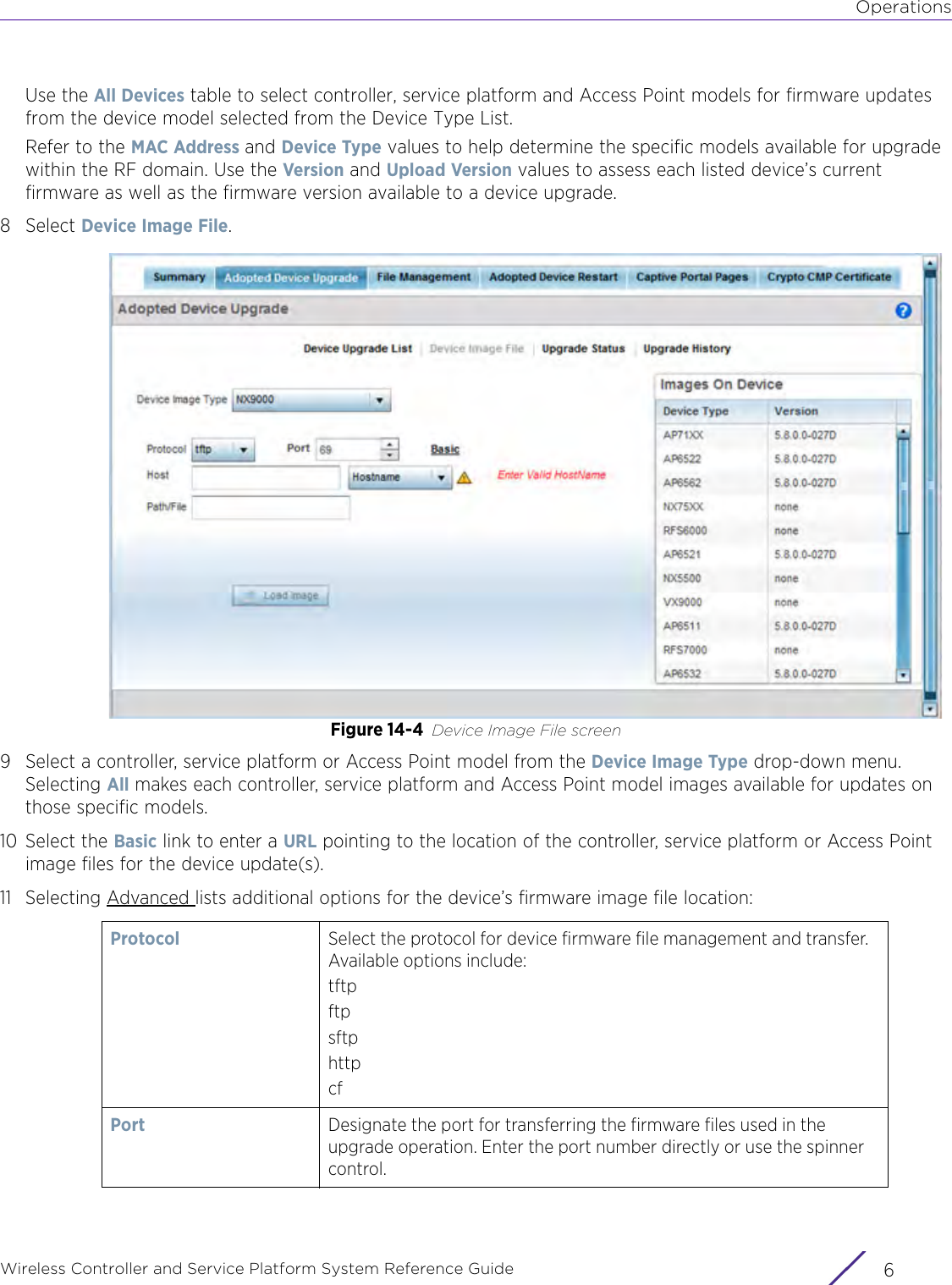 OperationsWireless Controller and Service Platform System Reference Guide  6Use the All Devices table to select controller, service platform and Access Point models for firmware updates from the device model selected from the Device Type List. Refer to the MAC Address and Device Type values to help determine the specific models available for upgrade within the RF domain. Use the Version and Upload Version values to assess each listed device’s current firmware as well as the firmware version available to a device upgrade.8Select Device Image File.Figure 14-4 Device Image File screen 9 Select a controller, service platform or Access Point model from the Device Image Type drop-down menu. Selecting All makes each controller, service platform and Access Point model images available for updates on those specific models.10 Select the Basic link to enter a URL pointing to the location of the controller, service platform or Access Point image files for the device update(s).11 Selecting Advanced lists additional options for the device’s firmware image file location:Protocol Select the protocol for device firmware file management and transfer. Available options include:tftpftpsftphttpcfPort Designate the port for transferring the firmware files used in the upgrade operation. Enter the port number directly or use the spinner control.