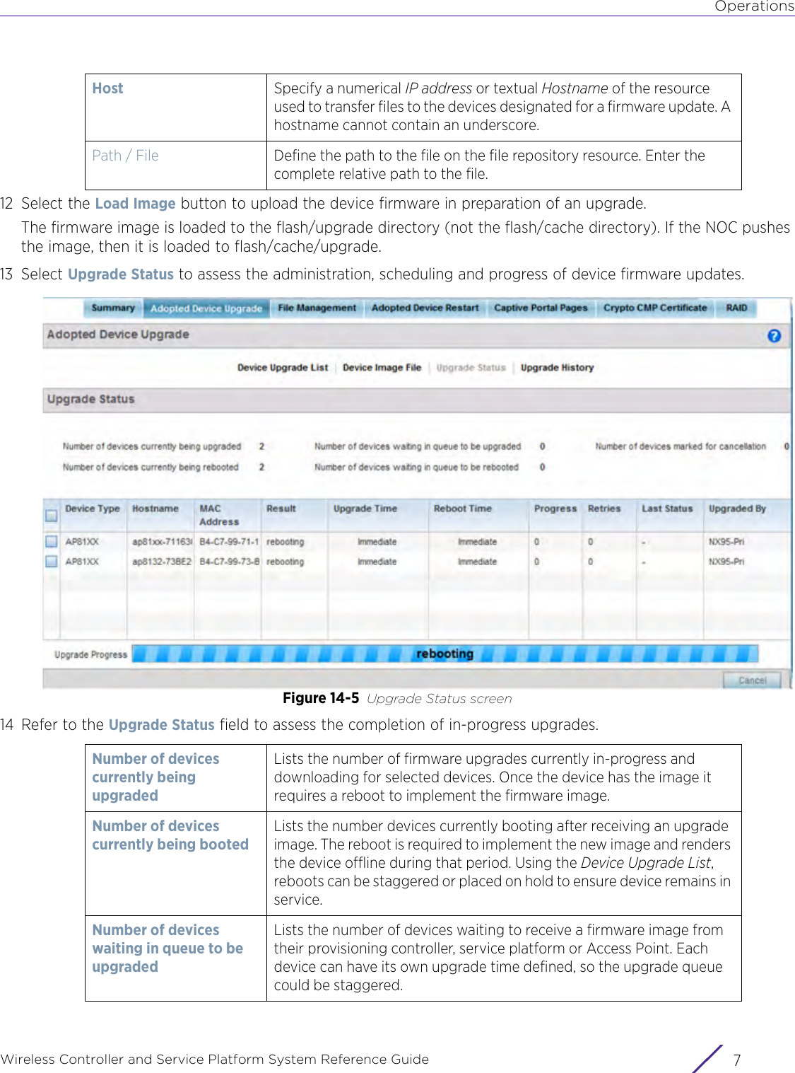 OperationsWireless Controller and Service Platform System Reference Guide 712 Select the Load Image button to upload the device firmware in preparation of an upgrade.The firmware image is loaded to the flash/upgrade directory (not the flash/cache directory). If the NOC pushes the image, then it is loaded to flash/cache/upgrade.13 Select Upgrade Status to assess the administration, scheduling and progress of device firmware updates.Figure 14-5 Upgrade Status screen 14 Refer to the Upgrade Status field to assess the completion of in-progress upgrades. Host Specify a numerical IP address or textual Hostname of the resource used to transfer files to the devices designated for a firmware update. A hostname cannot contain an underscore. Path / File Define the path to the file on the file repository resource. Enter the complete relative path to the file.Number of devices currently being upgraded Lists the number of firmware upgrades currently in-progress and downloading for selected devices. Once the device has the image it requires a reboot to implement the firmware image. Number of devices currently being bootedLists the number devices currently booting after receiving an upgrade image. The reboot is required to implement the new image and renders the device offline during that period. Using the Device Upgrade List, reboots can be staggered or placed on hold to ensure device remains in service.Number of devices waiting in queue to be upgradedLists the number of devices waiting to receive a firmware image from their provisioning controller, service platform or Access Point. Each device can have its own upgrade time defined, so the upgrade queue could be staggered.