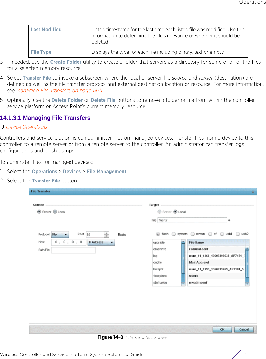 OperationsWireless Controller and Service Platform System Reference Guide 113 If needed, use the Create Folder utility to create a folder that servers as a directory for some or all of the files for a selected memory resource. 4Select Transfer File to invoke a subscreen where the local or server file source and target (destination) are defined as well as the file transfer protocol and external destination location or resource. For more information, see Managing File Transfers on page 14-11.5Optionally, use the Delete Folder or Delete File buttons to remove a folder or file from within the controller, service platform or Access Point’s current memory resource.14.1.3.1 Managing File TransfersDevice OperationsControllers and service platforms can administer files on managed devices. Transfer files from a device to this controller, to a remote server or from a remote server to the controller. An administrator can transfer logs, configurations and crash dumps.To administer files for managed devices:1 Select the Operations &gt; Devices &gt; File Management2 Select the Transfer File button.Figure 14-8 File Transfers screenLast Modified Lists a timestamp for the last time each listed file was modified. Use this information to determine the file’s relevance or whether it should be deleted.File Type Displays the type for each file including binary, text or empty.