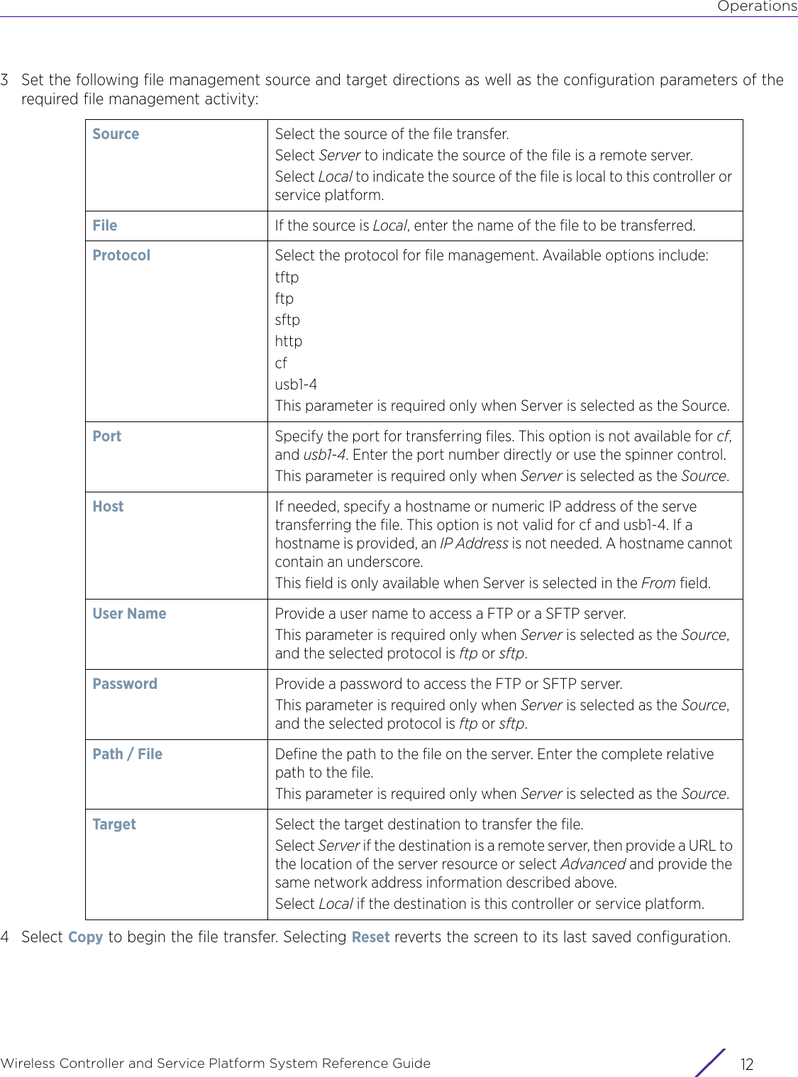 OperationsWireless Controller and Service Platform System Reference Guide  123 Set the following file management source and target directions as well as the configuration parameters of the required file management activity:4Select Copy to begin the file transfer. Selecting Reset reverts the screen to its last saved configuration.Source Select the source of the file transfer.Select Server to indicate the source of the file is a remote server. Select Local to indicate the source of the file is local to this controller or service platform.File If the source is Local, enter the name of the file to be transferred.Protocol Select the protocol for file management. Available options include:tftpftpsftphttpcfusb1-4This parameter is required only when Server is selected as the Source.Port Specify the port for transferring files. This option is not available for cf, and usb1-4. Enter the port number directly or use the spinner control.This parameter is required only when Server is selected as the Source.Host If needed, specify a hostname or numeric IP address of the serve transferring the file. This option is not valid for cf and usb1-4. If a hostname is provided, an IP Address is not needed. A hostname cannot contain an underscore.This field is only available when Server is selected in the From field.User Name Provide a user name to access a FTP or a SFTP server.This parameter is required only when Server is selected as the Source, and the selected protocol is ftp or sftp.Password Provide a password to access the FTP or SFTP server.This parameter is required only when Server is selected as the Source, and the selected protocol is ftp or sftp.Path / File Define the path to the file on the server. Enter the complete relative path to the file.This parameter is required only when Server is selected as the Source.Target Select the target destination to transfer the file.Select Server if the destination is a remote server, then provide a URL to the location of the server resource or select Advanced and provide the same network address information described above. Select Local if the destination is this controller or service platform.