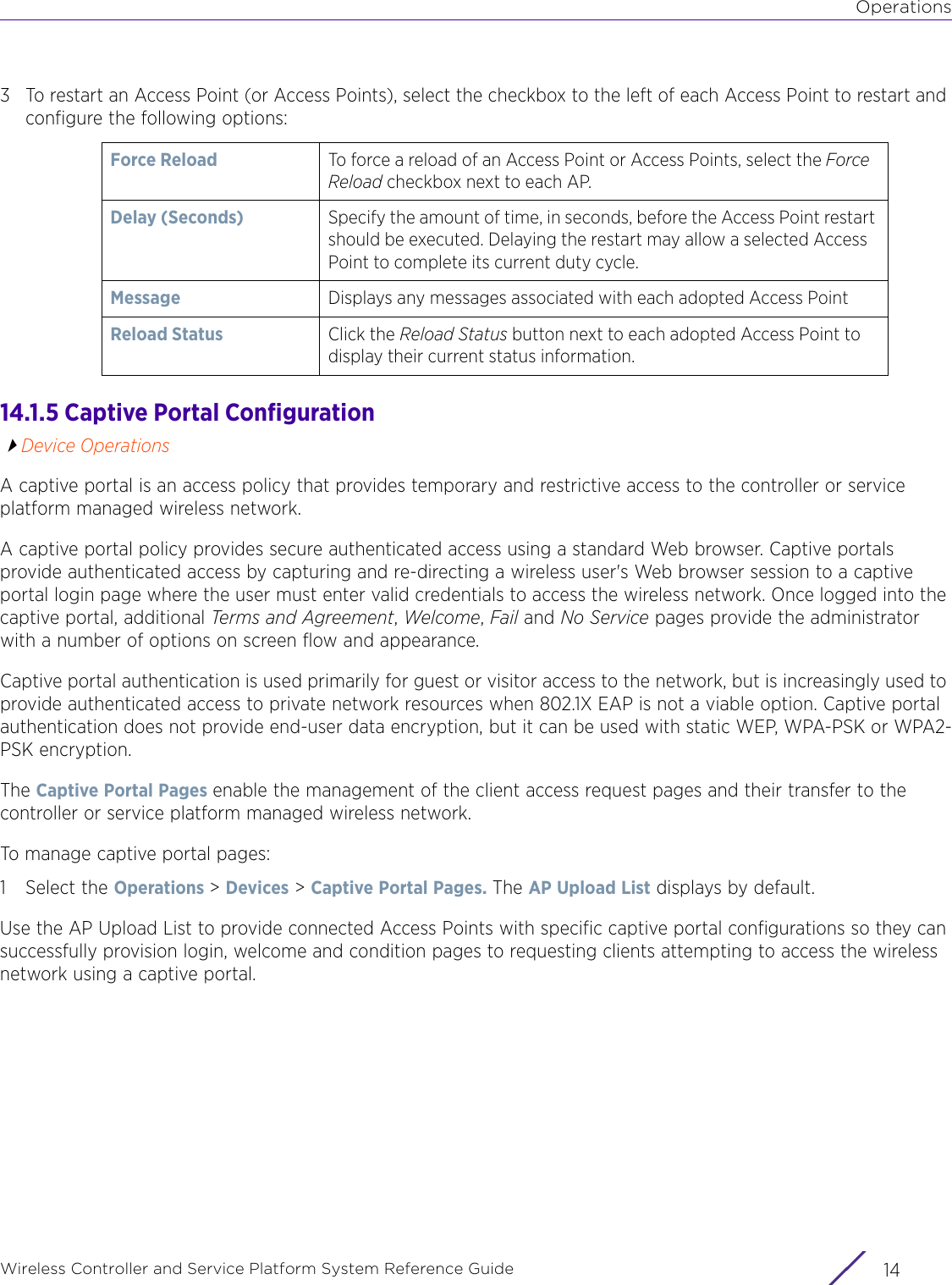 OperationsWireless Controller and Service Platform System Reference Guide  143 To restart an Access Point (or Access Points), select the checkbox to the left of each Access Point to restart and configure the following options:14.1.5 Captive Portal ConfigurationDevice OperationsA captive portal is an access policy that provides temporary and restrictive access to the controller or service platform managed wireless network.A captive portal policy provides secure authenticated access using a standard Web browser. Captive portals provide authenticated access by capturing and re-directing a wireless user&apos;s Web browser session to a captive portal login page where the user must enter valid credentials to access the wireless network. Once logged into the captive portal, additional Terms and Agreement, Welcome, Fail and No Service pages provide the administrator with a number of options on screen flow and appearance.Captive portal authentication is used primarily for guest or visitor access to the network, but is increasingly used to provide authenticated access to private network resources when 802.1X EAP is not a viable option. Captive portal authentication does not provide end-user data encryption, but it can be used with static WEP, WPA-PSK or WPA2-PSK encryption.The Captive Portal Pages enable the management of the client access request pages and their transfer to the controller or service platform managed wireless network.To manage captive portal pages:1 Select the Operations &gt; Devices &gt; Captive Portal Pages. The AP Upload List displays by default.Use the AP Upload List to provide connected Access Points with specific captive portal configurations so they can successfully provision login, welcome and condition pages to requesting clients attempting to access the wireless network using a captive portal.Force Reload To force a reload of an Access Point or Access Points, select the Force Reload checkbox next to each AP.Delay (Seconds) Specify the amount of time, in seconds, before the Access Point restart should be executed. Delaying the restart may allow a selected Access Point to complete its current duty cycle. Message Displays any messages associated with each adopted Access PointReload Status Click the Reload Status button next to each adopted Access Point to display their current status information.