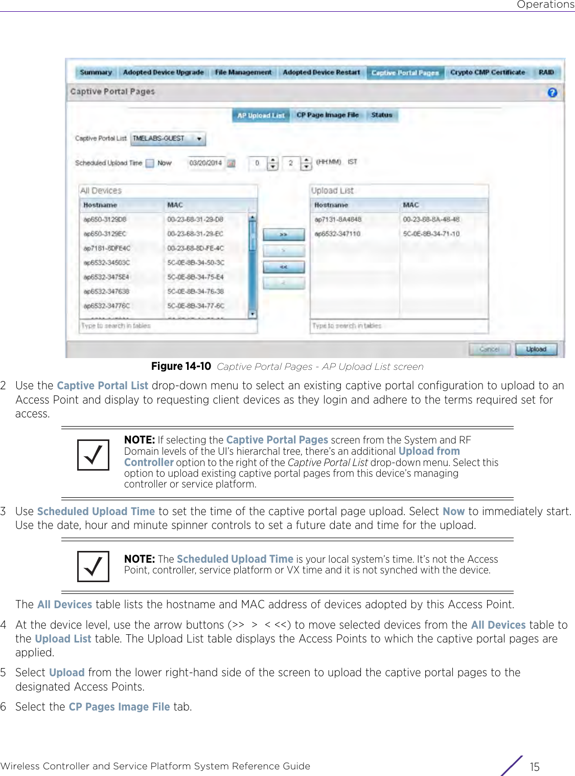 OperationsWireless Controller and Service Platform System Reference Guide 15Figure 14-10 Captive Portal Pages - AP Upload List screen2Use the Captive Portal List drop-down menu to select an existing captive portal configuration to upload to an Access Point and display to requesting client devices as they login and adhere to the terms required set for access.3Use Scheduled Upload Time to set the time of the captive portal page upload. Select Now to immediately start. Use the date, hour and minute spinner controls to set a future date and time for the upload.The All Devices table lists the hostname and MAC address of devices adopted by this Access Point. 4 At the device level, use the arrow buttons (&gt;&gt;  &gt;  &lt; &lt;&lt;) to move selected devices from the All Devices table to the Upload List table. The Upload List table displays the Access Points to which the captive portal pages are applied.5Select Upload from the lower right-hand side of the screen to upload the captive portal pages to the designated Access Points.6 Select the CP Pages Image File tab.NOTE: If selecting the Captive Portal Pages screen from the System and RF Domain levels of the UI’s hierarchal tree, there’s an additional Upload from Controller option to the right of the Captive Portal List drop-down menu. Select this option to upload existing captive portal pages from this device’s managing controller or service platform.NOTE: The Scheduled Upload Time is your local system’s time. It’s not the Access Point, controller, service platform or VX time and it is not synched with the device. 