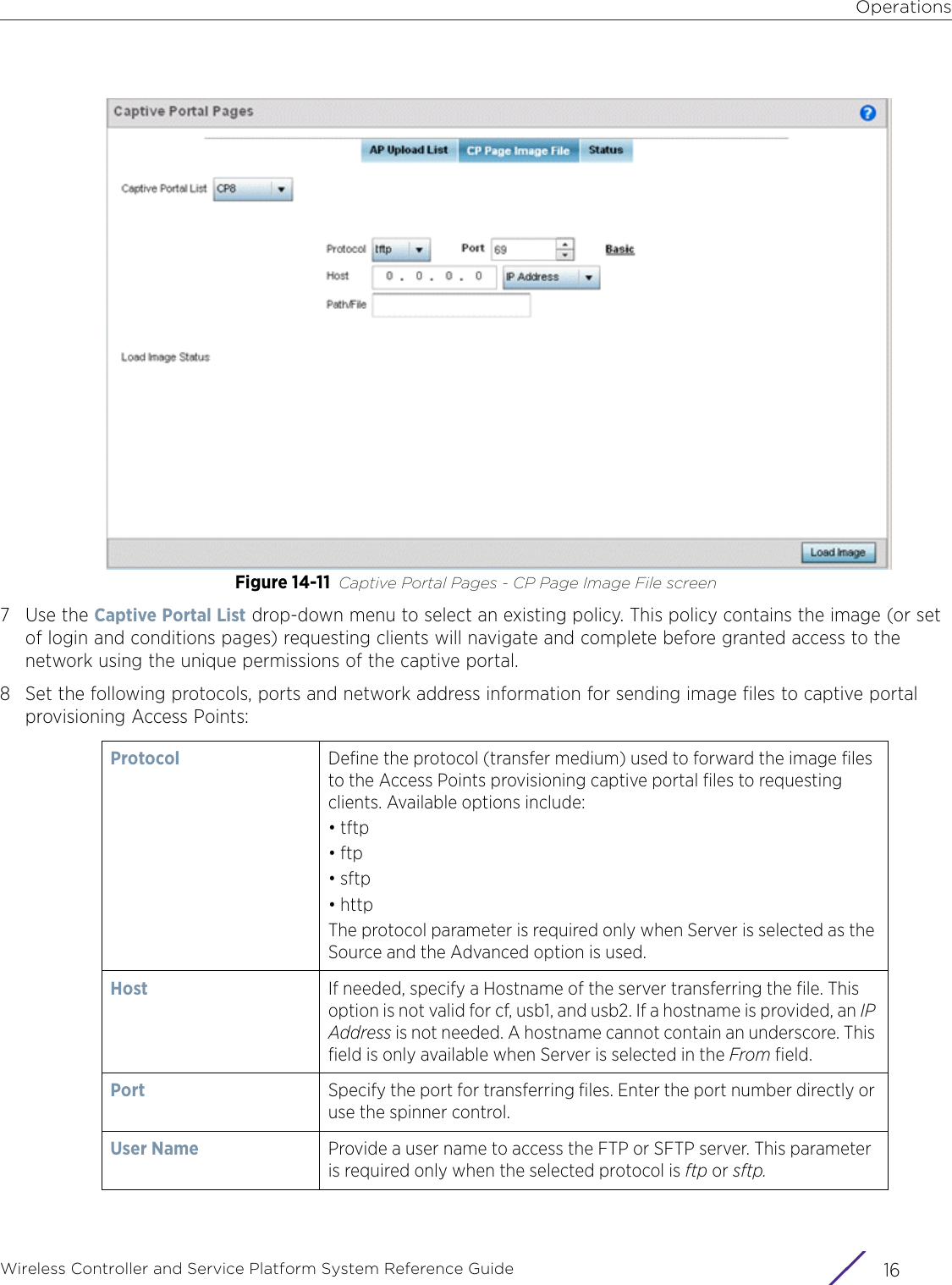 OperationsWireless Controller and Service Platform System Reference Guide  16Figure 14-11 Captive Portal Pages - CP Page Image File screen7Use the Captive Portal List drop-down menu to select an existing policy. This policy contains the image (or set of login and conditions pages) requesting clients will navigate and complete before granted access to the network using the unique permissions of the captive portal.8 Set the following protocols, ports and network address information for sending image files to captive portal provisioning Access Points: Protocol Define the protocol (transfer medium) used to forward the image files to the Access Points provisioning captive portal files to requesting clients. Available options include:• tftp• ftp• sftp• httpThe protocol parameter is required only when Server is selected as the Source and the Advanced option is used.Host If needed, specify a Hostname of the server transferring the file. This option is not valid for cf, usb1, and usb2. If a hostname is provided, an IP Address is not needed. A hostname cannot contain an underscore. This field is only available when Server is selected in the From field.Port Specify the port for transferring files. Enter the port number directly or use the spinner control.User Name Provide a user name to access the FTP or SFTP server. This parameter is required only when the selected protocol is ftp or sftp.