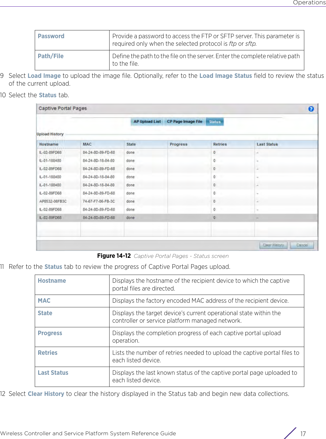 OperationsWireless Controller and Service Platform System Reference Guide 179Select Load Image to upload the image file. Optionally, refer to the Load Image Status field to review the status of the current upload.10 Select the Status tab.Figure 14-12 Captive Portal Pages - Status screen11 Refer to the Status tab to review the progress of Captive Portal Pages upload.12 Select Clear History to clear the history displayed in the Status tab and begin new data collections.Password Provide a password to access the FTP or SFTP server. This parameter is required only when the selected protocol is ftp or sftp.Path/File Define the path to the file on the server. Enter the complete relative path to the file.Hostname Displays the hostname of the recipient device to which the captive portal files are directed.MAC Displays the factory encoded MAC address of the recipient device.State Displays the target device’s current operational state within the controller or service platform managed network.Progress Displays the completion progress of each captive portal upload operation.Retries Lists the number of retries needed to upload the captive portal files to each listed device.Last Status Displays the last known status of the captive portal page uploaded to each listed device.