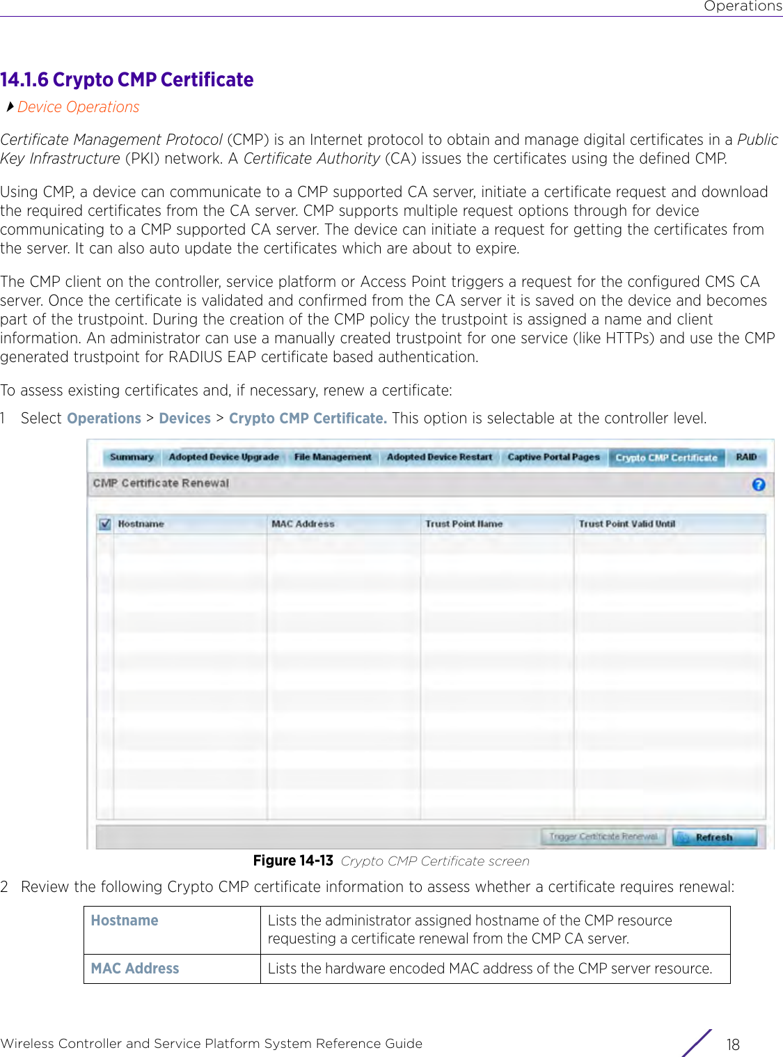 OperationsWireless Controller and Service Platform System Reference Guide  1814.1.6 Crypto CMP Certificate Device OperationsCertificate Management Protocol (CMP) is an Internet protocol to obtain and manage digital certificates in a Public Key Infrastructure (PKI) network. A Certificate Authority (CA) issues the certificates using the defined CMP.Using CMP, a device can communicate to a CMP supported CA server, initiate a certificate request and download the required certificates from the CA server. CMP supports multiple request options through for device communicating to a CMP supported CA server. The device can initiate a request for getting the certificates from the server. It can also auto update the certificates which are about to expire.The CMP client on the controller, service platform or Access Point triggers a request for the configured CMS CA server. Once the certificate is validated and confirmed from the CA server it is saved on the device and becomes part of the trustpoint. During the creation of the CMP policy the trustpoint is assigned a name and client information. An administrator can use a manually created trustpoint for one service (like HTTPs) and use the CMP generated trustpoint for RADIUS EAP certificate based authentication.To assess existing certificates and, if necessary, renew a certificate:1Select Operations &gt; Devices &gt; Crypto CMP Certificate. This option is selectable at the controller level.Figure 14-13 Crypto CMP Certificate screen2 Review the following Crypto CMP certificate information to assess whether a certificate requires renewal:Hostname Lists the administrator assigned hostname of the CMP resource requesting a certificate renewal from the CMP CA server.MAC Address Lists the hardware encoded MAC address of the CMP server resource.