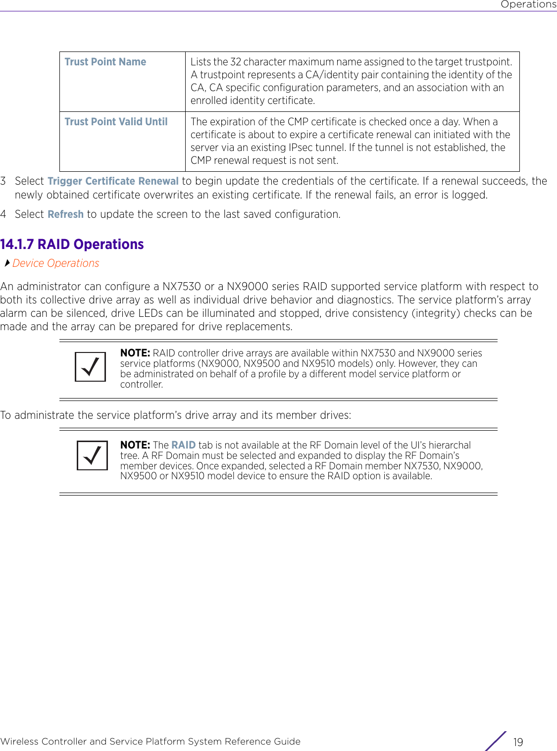 OperationsWireless Controller and Service Platform System Reference Guide 193Select Trigger Certificate Renewal to begin update the credentials of the certificate. If a renewal succeeds, the newly obtained certificate overwrites an existing certificate. If the renewal fails, an error is logged.4Select Refresh to update the screen to the last saved configuration.14.1.7 RAID OperationsDevice OperationsAn administrator can configure a NX7530 or a NX9000 series RAID supported service platform with respect to both its collective drive array as well as individual drive behavior and diagnostics. The service platform’s array alarm can be silenced, drive LEDs can be illuminated and stopped, drive consistency (integrity) checks can be made and the array can be prepared for drive replacements.To administrate the service platform’s drive array and its member drives:Trust Point Name Lists the 32 character maximum name assigned to the target trustpoint. A trustpoint represents a CA/identity pair containing the identity of the CA, CA specific configuration parameters, and an association with an enrolled identity certificate. Trust Point Valid Until The expiration of the CMP certificate is checked once a day. When a certificate is about to expire a certificate renewal can initiated with the server via an existing IPsec tunnel. If the tunnel is not established, the CMP renewal request is not sent.NOTE: RAID controller drive arrays are available within NX7530 and NX9000 series service platforms (NX9000, NX9500 and NX9510 models) only. However, they can be administrated on behalf of a profile by a different model service platform or controller.NOTE: The RAID tab is not available at the RF Domain level of the UI’s hierarchal tree. A RF Domain must be selected and expanded to display the RF Domain’s member devices. Once expanded, selected a RF Domain member NX7530, NX9000, NX9500 or NX9510 model device to ensure the RAID option is available.