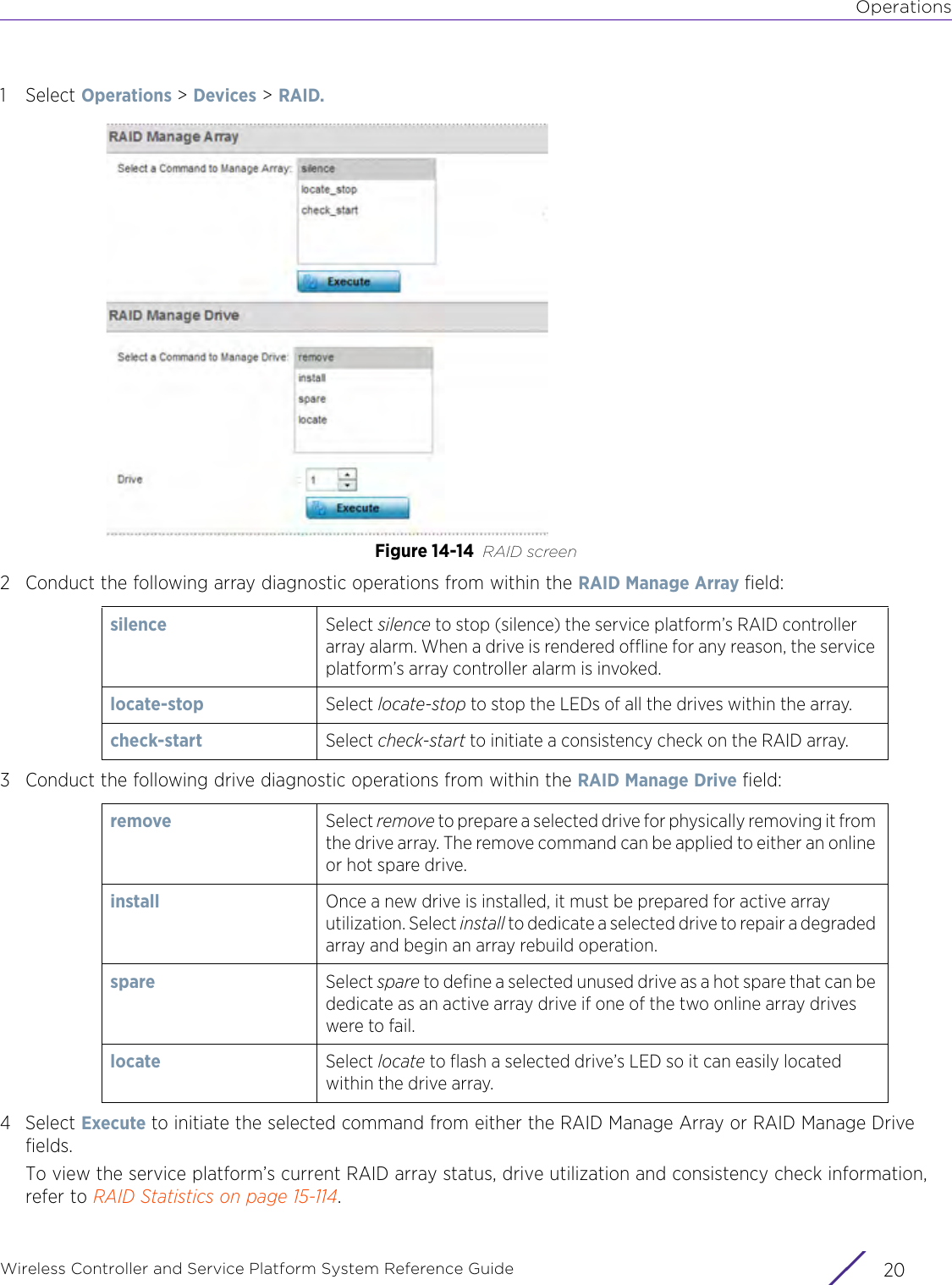 OperationsWireless Controller and Service Platform System Reference Guide  201Select Operations &gt; Devices &gt; RAID.Figure 14-14 RAID screen2 Conduct the following array diagnostic operations from within the RAID Manage Array field:3 Conduct the following drive diagnostic operations from within the RAID Manage Drive field:4Select Execute to initiate the selected command from either the RAID Manage Array or RAID Manage Drive fields.To view the service platform’s current RAID array status, drive utilization and consistency check information, refer to RAID Statistics on page 15-114.silence Select silence to stop (silence) the service platform’s RAID controller array alarm. When a drive is rendered offline for any reason, the service platform’s array controller alarm is invoked. locate-stop Select locate-stop to stop the LEDs of all the drives within the array.check-start Select check-start to initiate a consistency check on the RAID array.remove Select remove to prepare a selected drive for physically removing it from the drive array. The remove command can be applied to either an online or hot spare drive.install Once a new drive is installed, it must be prepared for active array utilization. Select install to dedicate a selected drive to repair a degraded array and begin an array rebuild operation.spare Select spare to define a selected unused drive as a hot spare that can be dedicate as an active array drive if one of the two online array drives were to fail. locate Select locate to flash a selected drive’s LED so it can easily located within the drive array.