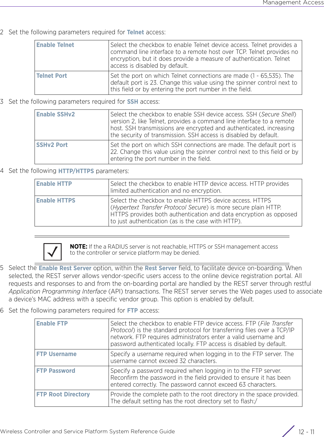 Management AccessWireless Controller and Service Platform System Reference Guide 12 - 112 Set the following parameters required for Telnet access: 3 Set the following parameters required for SSH access:4 Set the following HTTP/HTTPS parameters:5 Select the Enable Rest Server option, within the Rest Server field, to facilitate device on-boarding. When selected, the REST server allows vendor-specific users access to the online device registration portal. All requests and responses to and from the on-boarding portal are handled by the REST server through restful Application Programming Interface (API) transactions. The REST server serves the Web pages used to associate a device’s MAC address with a specific vendor group. This option is enabled by default.6 Set the following parameters required for FTP access:Enable Telnet Select the checkbox to enable Telnet device access. Telnet provides a command line interface to a remote host over TCP. Telnet provides no encryption, but it does provide a measure of authentication. Telnet access is disabled by default.Telnet Port Set the port on which Telnet connections are made (1 - 65,535). The default port is 23. Change this value using the spinner control next to this field or by entering the port number in the field.Enable SSHv2 Select the checkbox to enable SSH device access. SSH (Secure Shell) version 2, like Telnet, provides a command line interface to a remote host. SSH transmissions are encrypted and authenticated, increasing the security of transmission. SSH access is disabled by default.SSHv2 Port Set the port on which SSH connections are made. The default port is 22. Change this value using the spinner control next to this field or by entering the port number in the field.Enable HTTP Select the checkbox to enable HTTP device access. HTTP provides limited authentication and no encryption.Enable HTTPS Select the checkbox to enable HTTPS device access. HTTPS (Hypertext Transfer Protocol Secure) is more secure plain HTTP. HTTPS provides both authentication and data encryption as opposed to just authentication (as is the case with HTTP).NOTE: If the a RADIUS server is not reachable, HTTPS or SSH management access to the controller or service platform may be denied.Enable FTP Select the checkbox to enable FTP device access. FTP (File Transfer Protocol) is the standard protocol for transferring files over a TCP/IP network. FTP requires administrators enter a valid username and password authenticated locally. FTP access is disabled by default.FTP Username Specify a username required when logging in to the FTP server. The username cannot exceed 32 characters.FTP Password Specify a password required when logging in to the FTP server. Reconfirm the password in the field provided to ensure it has been entered correctly. The password cannot exceed 63 characters.FTP Root Directory Provide the complete path to the root directory in the space provided. The default setting has the root directory set to flash:/ 