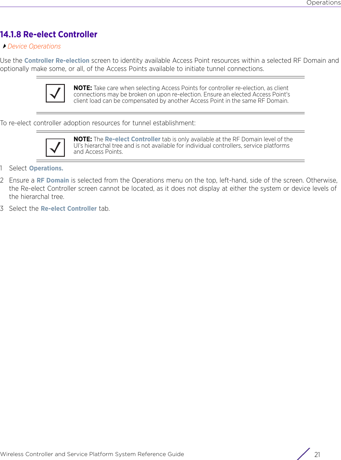 OperationsWireless Controller and Service Platform System Reference Guide 2114.1.8 Re-elect ControllerDevice OperationsUse the Controller Re-election screen to identity available Access Point resources within a selected RF Domain and optionally make some, or all, of the Access Points available to initiate tunnel connections.To re-elect controller adoption resources for tunnel establishment:1Select Operations.2 Ensure a RF Domain is selected from the Operations menu on the top, left-hand, side of the screen. Otherwise, the Re-elect Controller screen cannot be located, as it does not display at either the system or device levels of the hierarchal tree.3 Select the Re-elect Controller tab.NOTE: Take care when selecting Access Points for controller re-election, as client connections may be broken on upon re-election. Ensure an elected Access Point&apos;s client load can be compensated by another Access Point in the same RF Domain.NOTE: The Re-elect Controller tab is only available at the RF Domain level of the UI’s hierarchal tree and is not available for individual controllers, service platforms and Access Points.