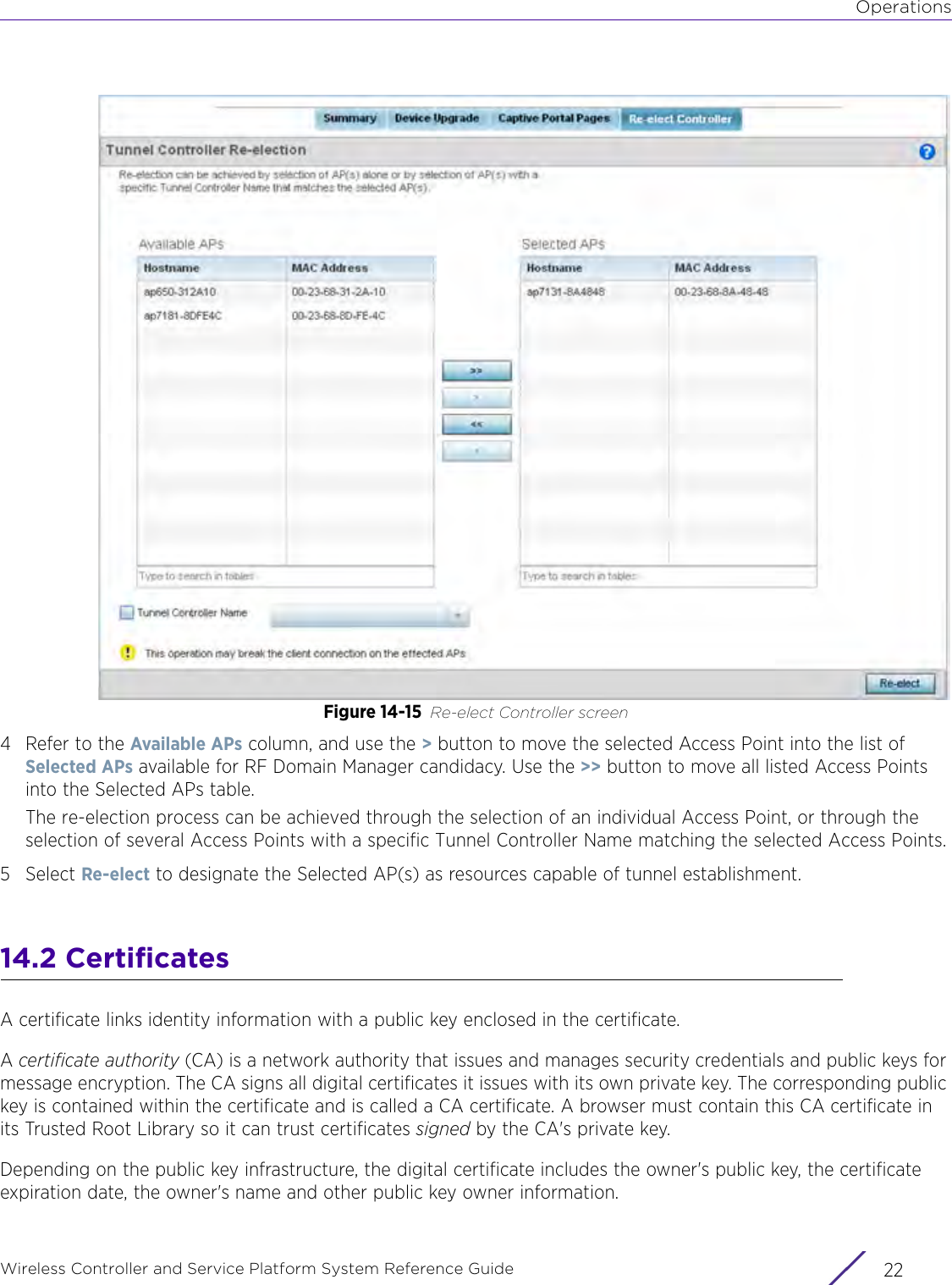 OperationsWireless Controller and Service Platform System Reference Guide  22Figure 14-15 Re-elect Controller screen4 Refer to the Available APs column, and use the &gt; button to move the selected Access Point into the list of Selected APs available for RF Domain Manager candidacy. Use the &gt;&gt; button to move all listed Access Points into the Selected APs table.The re-election process can be achieved through the selection of an individual Access Point, or through the selection of several Access Points with a specific Tunnel Controller Name matching the selected Access Points.5Select Re-elect to designate the Selected AP(s) as resources capable of tunnel establishment. 14.2 CertificatesA certificate links identity information with a public key enclosed in the certificate.A certificate authority (CA) is a network authority that issues and manages security credentials and public keys for message encryption. The CA signs all digital certificates it issues with its own private key. The corresponding public key is contained within the certificate and is called a CA certificate. A browser must contain this CA certificate in its Trusted Root Library so it can trust certificates signed by the CA&apos;s private key.Depending on the public key infrastructure, the digital certificate includes the owner&apos;s public key, the certificate expiration date, the owner&apos;s name and other public key owner information.