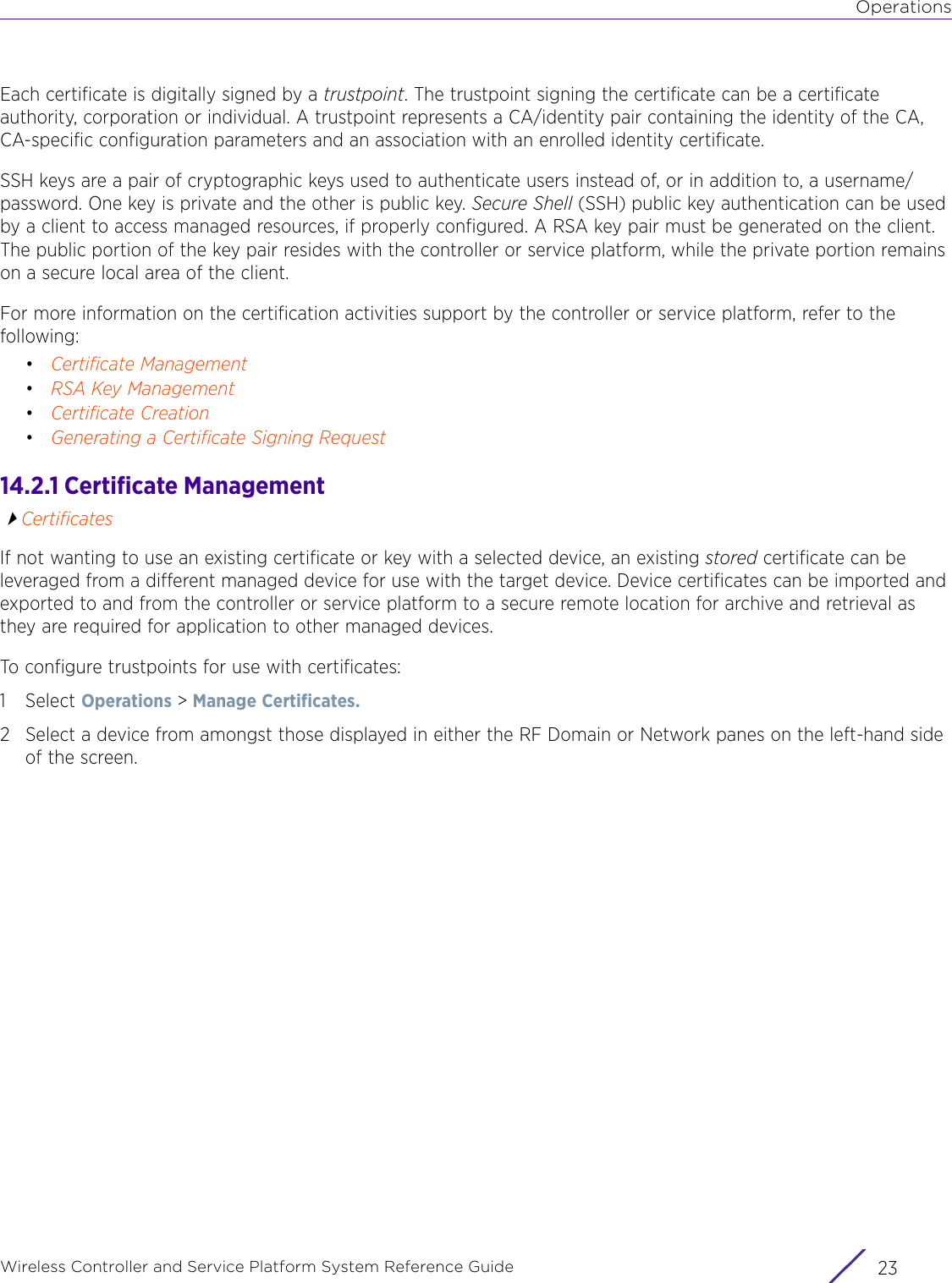 OperationsWireless Controller and Service Platform System Reference Guide 23Each certificate is digitally signed by a trustpoint. The trustpoint signing the certificate can be a certificate authority, corporation or individual. A trustpoint represents a CA/identity pair containing the identity of the CA, CA-specific configuration parameters and an association with an enrolled identity certificate.SSH keys are a pair of cryptographic keys used to authenticate users instead of, or in addition to, a username/password. One key is private and the other is public key. Secure Shell (SSH) public key authentication can be used by a client to access managed resources, if properly configured. A RSA key pair must be generated on the client. The public portion of the key pair resides with the controller or service platform, while the private portion remains on a secure local area of the client. For more information on the certification activities support by the controller or service platform, refer to the following:•Certificate Management•RSA Key Management•Certificate Creation•Generating a Certificate Signing Request14.2.1 Certificate ManagementCertificatesIf not wanting to use an existing certificate or key with a selected device, an existing stored certificate can be leveraged from a different managed device for use with the target device. Device certificates can be imported and exported to and from the controller or service platform to a secure remote location for archive and retrieval as they are required for application to other managed devices.To configure trustpoints for use with certificates:1Select Operations &gt; Manage Certificates. 2 Select a device from amongst those displayed in either the RF Domain or Network panes on the left-hand side of the screen. 