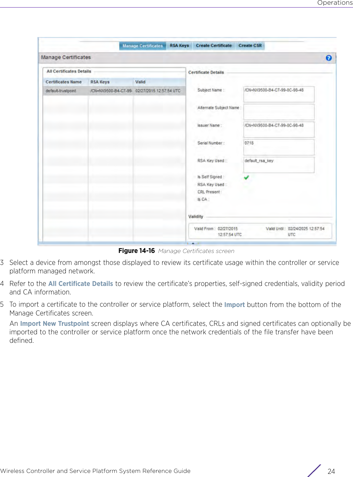 OperationsWireless Controller and Service Platform System Reference Guide  24Figure 14-16 Manage Certificates screen3 Select a device from amongst those displayed to review its certificate usage within the controller or service platform managed network. 4 Refer to the All Certificate Details to review the certificate’s properties, self-signed credentials, validity period and CA information.5 To import a certificate to the controller or service platform, select the Import button from the bottom of the Manage Certificates screen.An Import New Trustpoint screen displays where CA certificates, CRLs and signed certificates can optionally be imported to the controller or service platform once the network credentials of the file transfer have been defined.