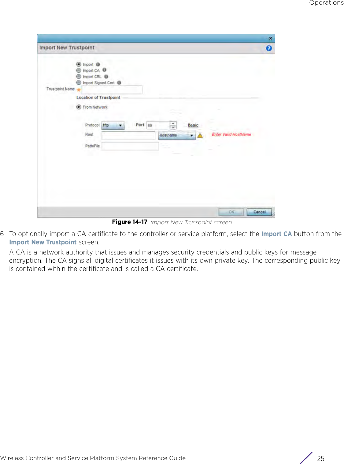 OperationsWireless Controller and Service Platform System Reference Guide 25Figure 14-17 Import New Trustpoint screen6 To optionally import a CA certificate to the controller or service platform, select the Import CA button from the Import New Trustpoint screen.A CA is a network authority that issues and manages security credentials and public keys for message encryption. The CA signs all digital certificates it issues with its own private key. The corresponding public key is contained within the certificate and is called a CA certificate.