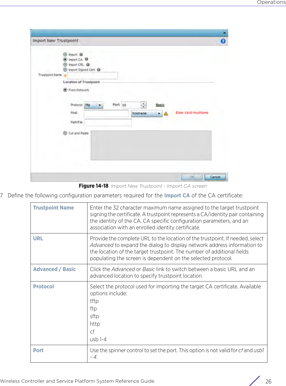 OperationsWireless Controller and Service Platform System Reference Guide  26Figure 14-18 Import New Trustpoint - Import CA screen7 Define the following configuration parameters required for the Import CA of the CA certificate:Trustpoint Name Enter the 32 character maximum name assigned to the target trustpoint signing the certificate. A trustpoint represents a CA/identity pair containing the identity of the CA, CA specific configuration parameters, and an association with an enrolled identity certificate. URL Provide the complete URL to the location of the trustpoint. If needed, select Advanced to expand the dialog to display network address information to the location of the target trustpoint. The number of additional fields populating the screen is dependent on the selected protocol.Advanced / Basic Click the Advanced or Basic link to switch between a basic URL and an advanced location to specify trustpoint location.Protocol Select the protocol used for importing the target CA certificate. Available options include:tftpftpsftphttpcfusb 1-4Port Use the spinner control to set the port. This option is not valid for cf and usb1 - 4.