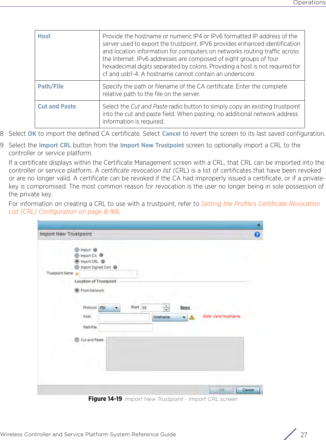 OperationsWireless Controller and Service Platform System Reference Guide 278Select OK to import the defined CA certificate. Select Cancel to revert the screen to its last saved configuration.9 Select the Import CRL button from the Import New Trustpoint screen to optionally import a CRL to the controller or service platform. If a certificate displays within the Certificate Management screen with a CRL, that CRL can be imported into the controller or service platform. A certificate revocation list (CRL) is a list of certificates that have been revoked or are no longer valid. A certificate can be revoked if the CA had improperly issued a certificate, or if a private-key is compromised. The most common reason for revocation is the user no longer being in sole possession of the private key.For information on creating a CRL to use with a trustpoint, refer to Setting the Profile’s Certificate Revocation List (CRL) Configuration on page 8-166.Figure 14-19 Import New Trustpoint - Import CRL screenHost Provide the hostname or numeric IP4 or IPv6 formatted IP address of the server used to export the trustpoint. IPV6 provides enhanced identification and location information for computers on networks routing traffic across the Internet. IPv6 addresses are composed of eight groups of four hexadecimal digits separated by colons. Providing a host is not required for cf and usb1-4. A hostname cannot contain an underscore.Path/File Specify the path or filename of the CA certificate. Enter the complete relative path to the file on the server.Cut and Paste Select the Cut and Paste radio button to simply copy an existing trustpoint into the cut and paste field. When pasting, no additional network address information is required.