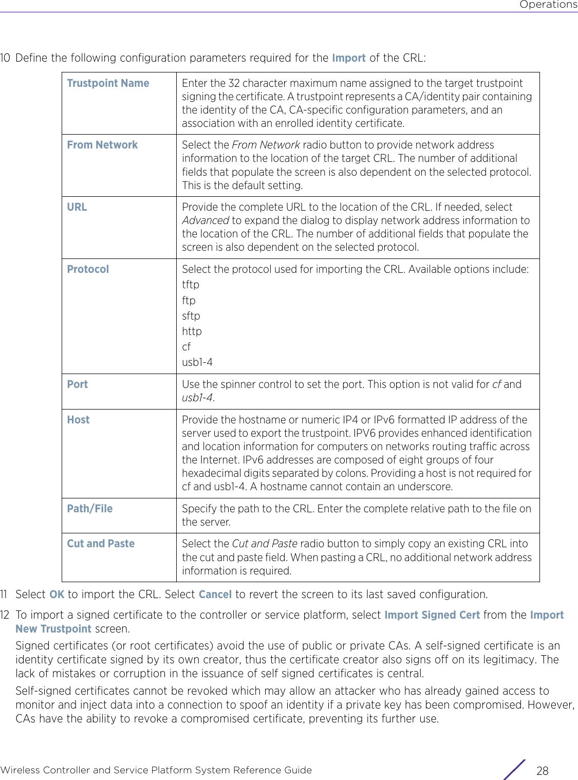 OperationsWireless Controller and Service Platform System Reference Guide  2810 Define the following configuration parameters required for the Import of the CRL:11 Select OK to import the CRL. Select Cancel to revert the screen to its last saved configuration.12 To import a signed certificate to the controller or service platform, select Import Signed Cert from the Import New Trustpoint screen.Signed certificates (or root certificates) avoid the use of public or private CAs. A self-signed certificate is an identity certificate signed by its own creator, thus the certificate creator also signs off on its legitimacy. The lack of mistakes or corruption in the issuance of self signed certificates is central.Self-signed certificates cannot be revoked which may allow an attacker who has already gained access to monitor and inject data into a connection to spoof an identity if a private key has been compromised. However, CAs have the ability to revoke a compromised certificate, preventing its further use.Trustpoint Name Enter the 32 character maximum name assigned to the target trustpoint signing the certificate. A trustpoint represents a CA/identity pair containing the identity of the CA, CA-specific configuration parameters, and an association with an enrolled identity certificate. From Network Select the From Network radio button to provide network address information to the location of the target CRL. The number of additional fields that populate the screen is also dependent on the selected protocol. This is the default setting.URL  Provide the complete URL to the location of the CRL. If needed, select Advanced to expand the dialog to display network address information to the location of the CRL. The number of additional fields that populate the screen is also dependent on the selected protocol.Protocol Select the protocol used for importing the CRL. Available options include:tftpftpsftphttpcfusb1-4Port Use the spinner control to set the port. This option is not valid for cf and usb1-4.Host Provide the hostname or numeric IP4 or IPv6 formatted IP address of the server used to export the trustpoint. IPV6 provides enhanced identification and location information for computers on networks routing traffic across the Internet. IPv6 addresses are composed of eight groups of four hexadecimal digits separated by colons. Providing a host is not required for cf and usb1-4. A hostname cannot contain an underscore.Path/File Specify the path to the CRL. Enter the complete relative path to the file on the server.Cut and Paste Select the Cut and Paste radio button to simply copy an existing CRL into the cut and paste field. When pasting a CRL, no additional network address information is required.