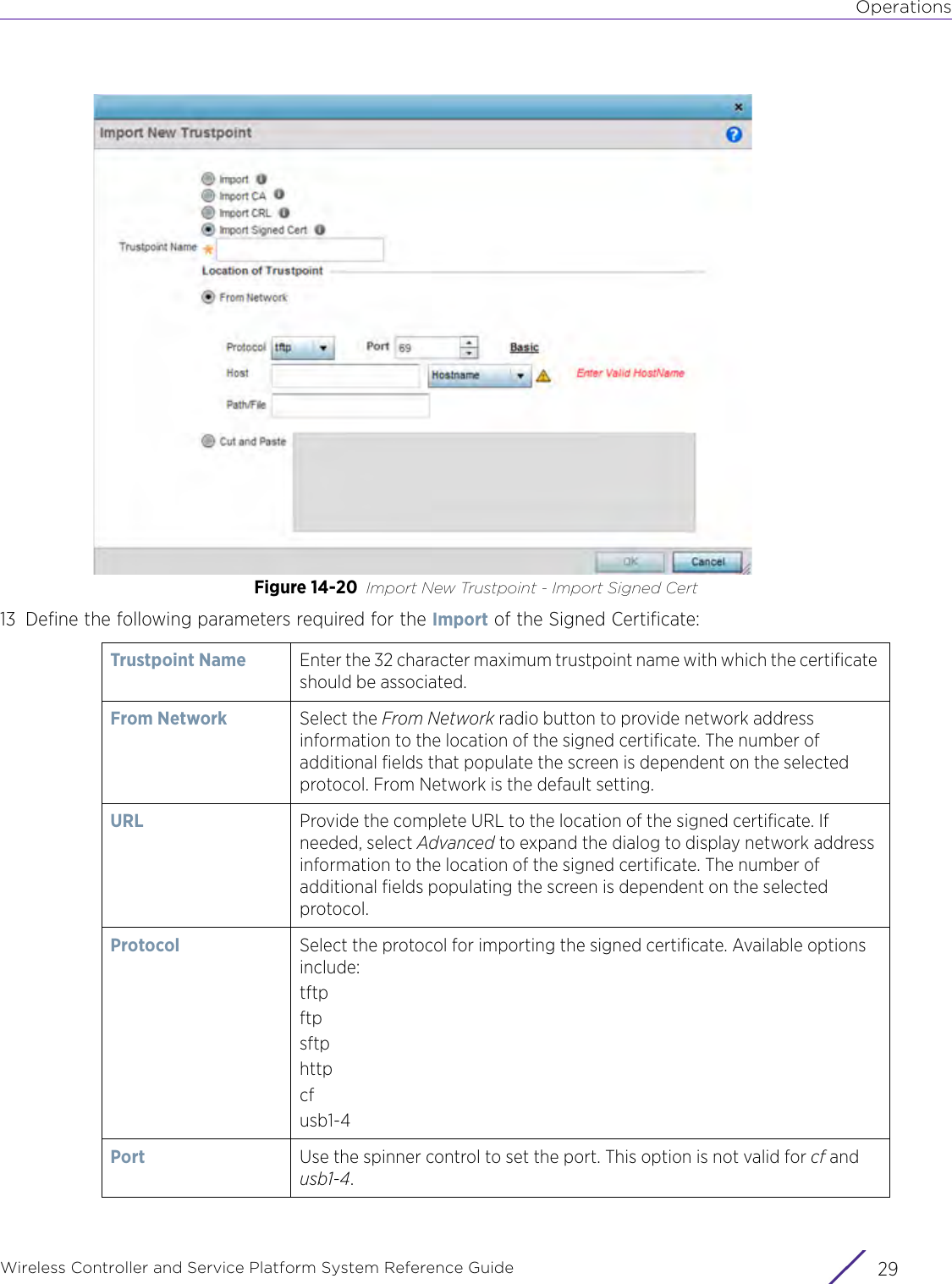 OperationsWireless Controller and Service Platform System Reference Guide 29Figure 14-20 Import New Trustpoint - Import Signed Cert13 Define the following parameters required for the Import of the Signed Certificate:Trustpoint Name Enter the 32 character maximum trustpoint name with which the certificate should be associated.From Network Select the From Network radio button to provide network address information to the location of the signed certificate. The number of additional fields that populate the screen is dependent on the selected protocol. From Network is the default setting.URL  Provide the complete URL to the location of the signed certificate. If needed, select Advanced to expand the dialog to display network address information to the location of the signed certificate. The number of additional fields populating the screen is dependent on the selected protocol.Protocol Select the protocol for importing the signed certificate. Available options include:tftpftpsftphttpcfusb1-4Port Use the spinner control to set the port. This option is not valid for cf and usb1-4.