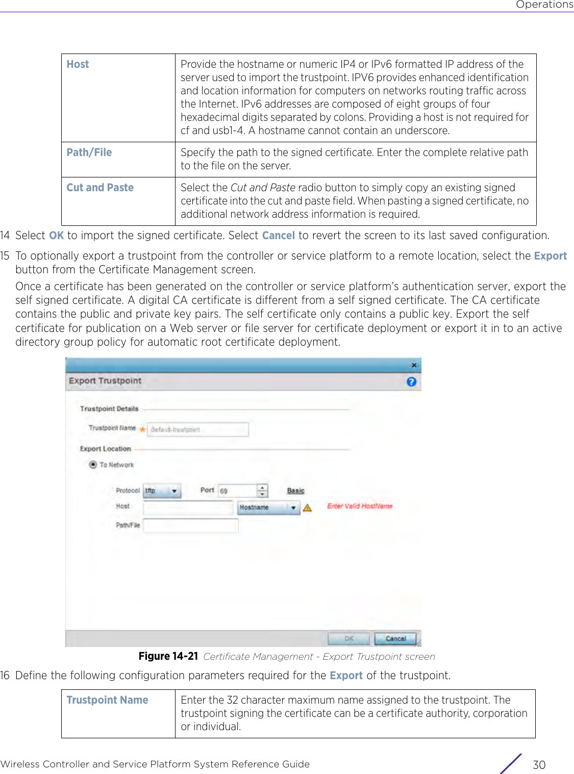 OperationsWireless Controller and Service Platform System Reference Guide  3014 Select OK to import the signed certificate. Select Cancel to revert the screen to its last saved configuration.15 To optionally export a trustpoint from the controller or service platform to a remote location, select the Export button from the Certificate Management screen.Once a certificate has been generated on the controller or service platform’s authentication server, export the self signed certificate. A digital CA certificate is different from a self signed certificate. The CA certificate contains the public and private key pairs. The self certificate only contains a public key. Export the self certificate for publication on a Web server or file server for certificate deployment or export it in to an active directory group policy for automatic root certificate deployment.Figure 14-21 Certificate Management - Export Trustpoint screen16 Define the following configuration parameters required for the Export of the trustpoint.Host Provide the hostname or numeric IP4 or IPv6 formatted IP address of the server used to import the trustpoint. IPV6 provides enhanced identification and location information for computers on networks routing traffic across the Internet. IPv6 addresses are composed of eight groups of four hexadecimal digits separated by colons. Providing a host is not required for cf and usb1-4. A hostname cannot contain an underscore.Path/File Specify the path to the signed certificate. Enter the complete relative path to the file on the server.Cut and Paste Select the Cut and Paste radio button to simply copy an existing signed certificate into the cut and paste field. When pasting a signed certificate, no additional network address information is required.Trustpoint Name Enter the 32 character maximum name assigned to the trustpoint. The trustpoint signing the certificate can be a certificate authority, corporation or individual. 