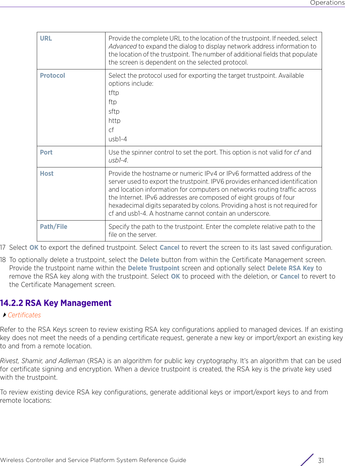 OperationsWireless Controller and Service Platform System Reference Guide 3117 Select OK to export the defined trustpoint. Select Cancel to revert the screen to its last saved configuration.18 To optionally delete a trustpoint, select the Delete button from within the Certificate Management screen. Provide the trustpoint name within the Delete Trustpoint screen and optionally select Delete RSA Key to remove the RSA key along with the trustpoint. Select OK to proceed with the deletion, or Cancel to revert to the Certificate Management screen.14.2.2 RSA Key ManagementCertificatesRefer to the RSA Keys screen to review existing RSA key configurations applied to managed devices. If an existing key does not meet the needs of a pending certificate request, generate a new key or import/export an existing key to and from a remote location.Rivest, Shamir, and Adleman (RSA) is an algorithm for public key cryptography. It’s an algorithm that can be used for certificate signing and encryption. When a device trustpoint is created, the RSA key is the private key used with the trustpoint.To review existing device RSA key configurations, generate additional keys or import/export keys to and from remote locations:URL  Provide the complete URL to the location of the trustpoint. If needed, select Advanced to expand the dialog to display network address information to the location of the trustpoint. The number of additional fields that populate the screen is dependent on the selected protocol.Protocol Select the protocol used for exporting the target trustpoint. Available options include:tftpftpsftphttpcfusb1-4Port Use the spinner control to set the port. This option is not valid for cf and usb1-4.Host Provide the hostname or numeric IPv4 or IPv6 formatted address of the server used to export the trustpoint. IPV6 provides enhanced identification and location information for computers on networks routing traffic across the Internet. IPv6 addresses are composed of eight groups of four hexadecimal digits separated by colons. Providing a host is not required for cf and usb1-4. A hostname cannot contain an underscore.Path/File Specify the path to the trustpoint. Enter the complete relative path to the file on the server.