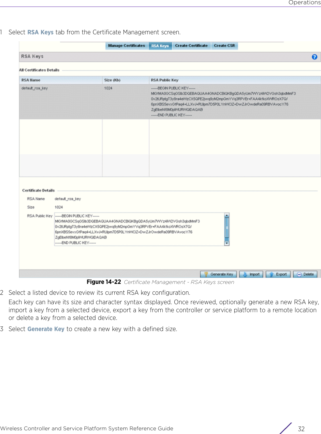 OperationsWireless Controller and Service Platform System Reference Guide  321Select RSA Keys tab from the Certificate Management screen. Figure 14-22 Certificate Management - RSA Keys screen2 Select a listed device to review its current RSA key configuration.Each key can have its size and character syntax displayed. Once reviewed, optionally generate a new RSA key, import a key from a selected device, export a key from the controller or service platform to a remote location or delete a key from a selected device.3Select Generate Key to create a new key with a defined size.