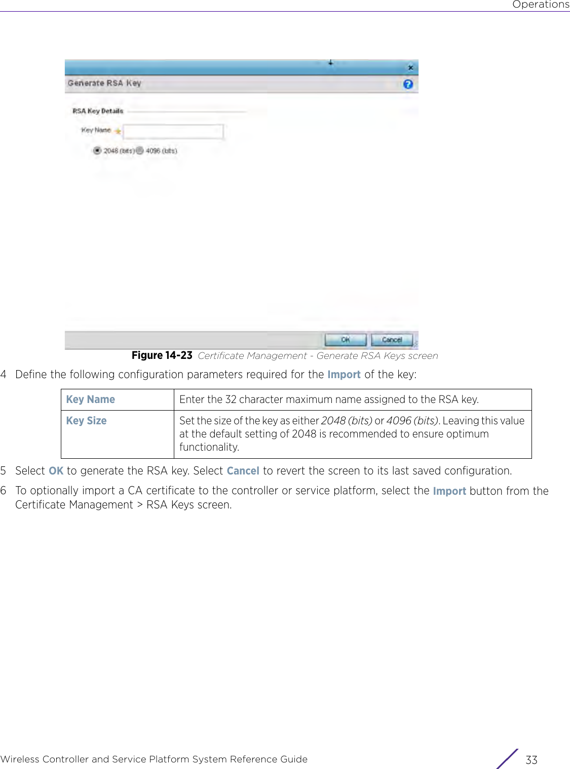 OperationsWireless Controller and Service Platform System Reference Guide 33Figure 14-23 Certificate Management - Generate RSA Keys screen4 Define the following configuration parameters required for the Import of the key: 5Select OK to generate the RSA key. Select Cancel to revert the screen to its last saved configuration.6 To optionally import a CA certificate to the controller or service platform, select the Import button from the Certificate Management &gt; RSA Keys screen.Key Name Enter the 32 character maximum name assigned to the RSA key. Key Size  Set the size of the key as either 2048 (bits) or 4096 (bits). Leaving this value at the default setting of 2048 is recommended to ensure optimum functionality.