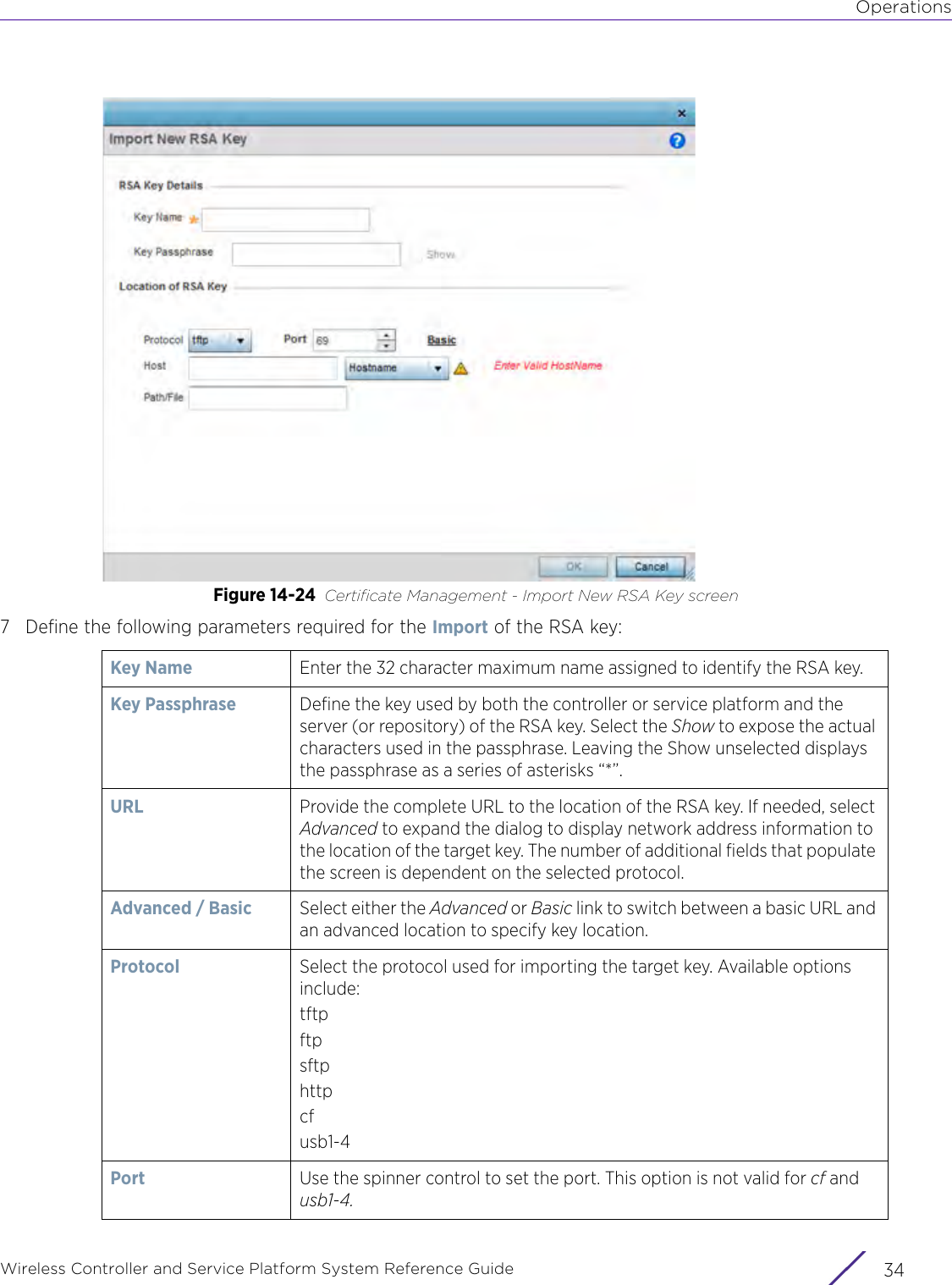 OperationsWireless Controller and Service Platform System Reference Guide  34Figure 14-24 Certificate Management - Import New RSA Key screen7 Define the following parameters required for the Import of the RSA key:Key Name Enter the 32 character maximum name assigned to identify the RSA key. Key Passphrase  Define the key used by both the controller or service platform and the server (or repository) of the RSA key. Select the Show to expose the actual characters used in the passphrase. Leaving the Show unselected displays the passphrase as a series of asterisks “*”.URL  Provide the complete URL to the location of the RSA key. If needed, select Advanced to expand the dialog to display network address information to the location of the target key. The number of additional fields that populate the screen is dependent on the selected protocol.Advanced / Basic Select either the Advanced or Basic link to switch between a basic URL and an advanced location to specify key location.Protocol Select the protocol used for importing the target key. Available options include:tftpftpsftphttpcfusb1-4Port Use the spinner control to set the port. This option is not valid for cf and usb1-4.