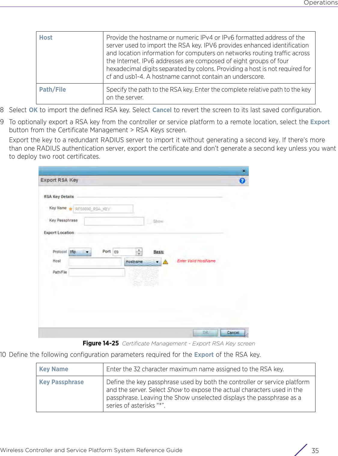 OperationsWireless Controller and Service Platform System Reference Guide 358Select OK to import the defined RSA key. Select Cancel to revert the screen to its last saved configuration.9 To optionally export a RSA key from the controller or service platform to a remote location, select the Export button from the Certificate Management &gt; RSA Keys screen.Export the key to a redundant RADIUS server to import it without generating a second key. If there’s more than one RADIUS authentication server, export the certificate and don’t generate a second key unless you want to deploy two root certificates.Figure 14-25 Certificate Management - Export RSA Key screen10 Define the following configuration parameters required for the Export of the RSA key.Host Provide the hostname or numeric IPv4 or IPv6 formatted address of the server used to import the RSA key. IPV6 provides enhanced identification and location information for computers on networks routing traffic across the Internet. IPv6 addresses are composed of eight groups of four hexadecimal digits separated by colons. Providing a host is not required for cf and usb1-4. A hostname cannot contain an underscore.Path/File Specify the path to the RSA key. Enter the complete relative path to the key on the server.Key Name Enter the 32 character maximum name assigned to the RSA key. Key Passphrase  Define the key passphrase used by both the controller or service platform and the server. Select Show to expose the actual characters used in the passphrase. Leaving the Show unselected displays the passphrase as a series of asterisks “*”.