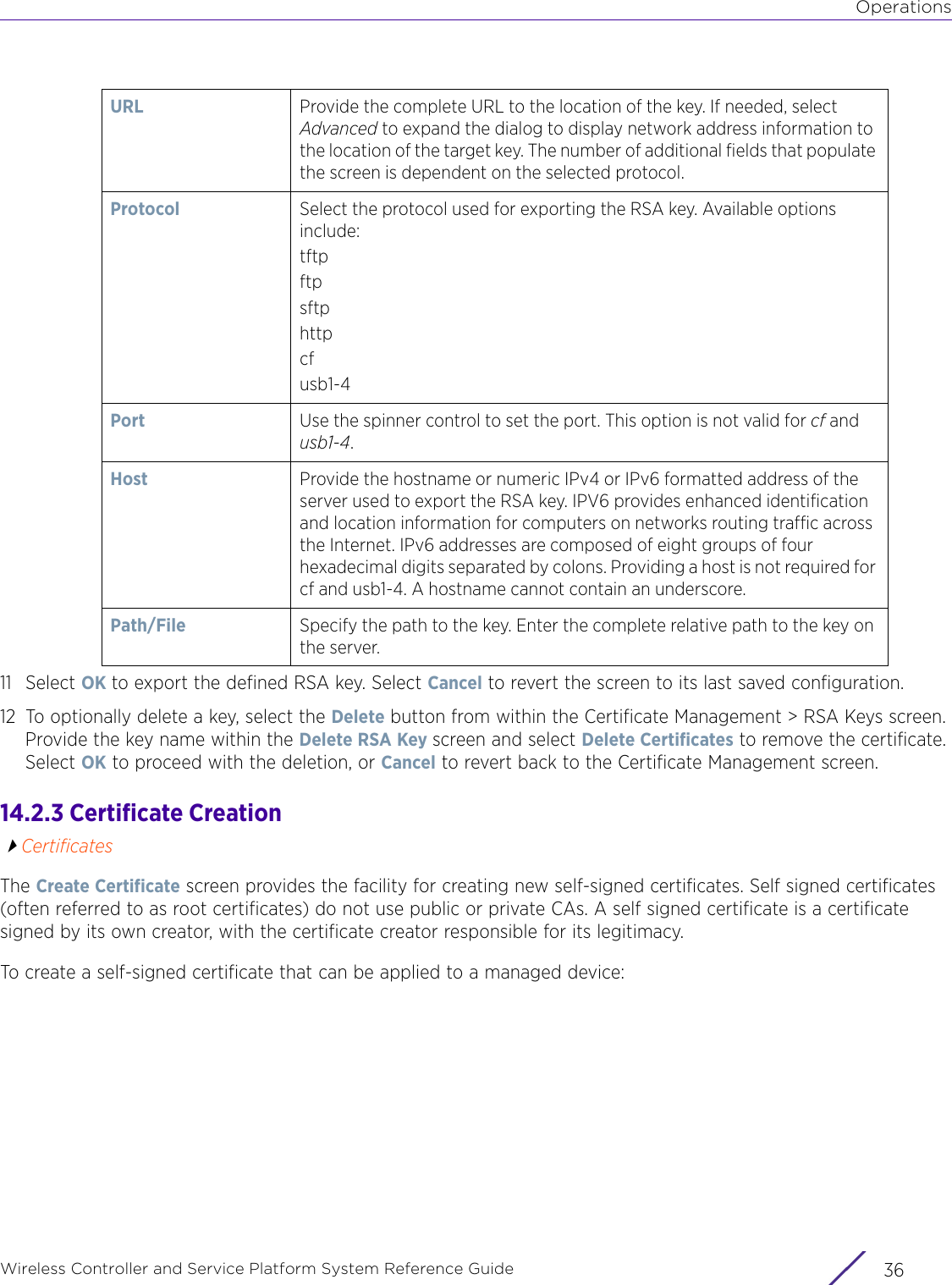 OperationsWireless Controller and Service Platform System Reference Guide  3611 Select OK to export the defined RSA key. Select Cancel to revert the screen to its last saved configuration.12 To optionally delete a key, select the Delete button from within the Certificate Management &gt; RSA Keys screen. Provide the key name within the Delete RSA Key screen and select Delete Certificates to remove the certificate. Select OK to proceed with the deletion, or Cancel to revert back to the Certificate Management screen.14.2.3 Certificate CreationCertificatesThe Create Certificate screen provides the facility for creating new self-signed certificates. Self signed certificates (often referred to as root certificates) do not use public or private CAs. A self signed certificate is a certificate signed by its own creator, with the certificate creator responsible for its legitimacy.To create a self-signed certificate that can be applied to a managed device:URL  Provide the complete URL to the location of the key. If needed, select Advanced to expand the dialog to display network address information to the location of the target key. The number of additional fields that populate the screen is dependent on the selected protocol.Protocol Select the protocol used for exporting the RSA key. Available options include:tftpftpsftphttpcfusb1-4Port Use the spinner control to set the port. This option is not valid for cf and usb1-4.Host Provide the hostname or numeric IPv4 or IPv6 formatted address of the server used to export the RSA key. IPV6 provides enhanced identification and location information for computers on networks routing traffic across the Internet. IPv6 addresses are composed of eight groups of four hexadecimal digits separated by colons. Providing a host is not required for cf and usb1-4. A hostname cannot contain an underscore.Path/File Specify the path to the key. Enter the complete relative path to the key on the server.