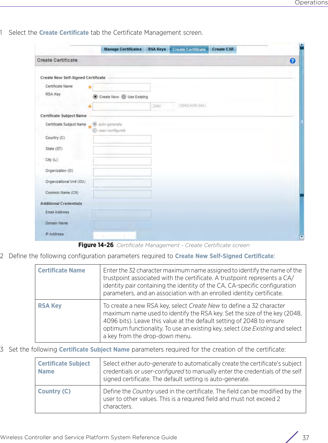 OperationsWireless Controller and Service Platform System Reference Guide 371 Select the Create Certificate tab the Certificate Management screen. Figure 14-26 Certificate Management - Create Certificate screen2 Define the following configuration parameters required to Create New Self-Signed Certificate:3 Set the following Certificate Subject Name parameters required for the creation of the certificate: Certificate Name Enter the 32 character maximum name assigned to identify the name of the trustpoint associated with the certificate. A trustpoint represents a CA/identity pair containing the identity of the CA, CA-specific configuration parameters, and an association with an enrolled identity certificate.RSA Key  To create a new RSA key, select Create New to define a 32 character maximum name used to identify the RSA key. Set the size of the key (2048, 4096 bits). Leave this value at the default setting of 2048 to ensure optimum functionality. To use an existing key, select Use Existing and select a key from the drop-down menu.Certificate Subject NameSelect either auto-generate to automatically create the certificate&apos;s subject credentials or user-configured to manually enter the credentials of the self signed certificate. The default setting is auto-generate.Country (C) Define the Country used in the certificate. The field can be modified by the user to other values. This is a required field and must not exceed 2 characters.