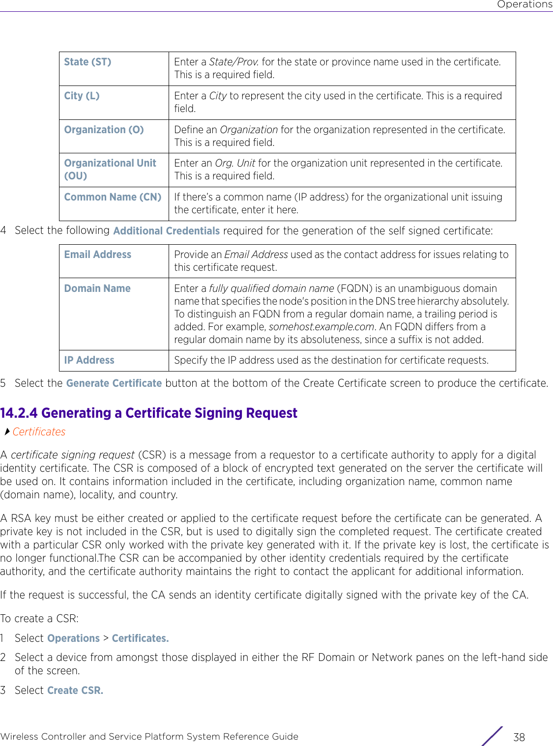 OperationsWireless Controller and Service Platform System Reference Guide  384 Select the following Additional Credentials required for the generation of the self signed certificate:5 Select the Generate Certificate button at the bottom of the Create Certificate screen to produce the certificate. 14.2.4 Generating a Certificate Signing RequestCertificatesA certificate signing request (CSR) is a message from a requestor to a certificate authority to apply for a digital identity certificate. The CSR is composed of a block of encrypted text generated on the server the certificate will be used on. It contains information included in the certificate, including organization name, common name (domain name), locality, and country. A RSA key must be either created or applied to the certificate request before the certificate can be generated. A private key is not included in the CSR, but is used to digitally sign the completed request. The certificate created with a particular CSR only worked with the private key generated with it. If the private key is lost, the certificate is no longer functional.The CSR can be accompanied by other identity credentials required by the certificate authority, and the certificate authority maintains the right to contact the applicant for additional information.If the request is successful, the CA sends an identity certificate digitally signed with the private key of the CA.To create a CSR:1Select Operations &gt; Certificates. 2 Select a device from amongst those displayed in either the RF Domain or Network panes on the left-hand side of the screen.3Select Create CSR. State (ST)  Enter a State/Prov. for the state or province name used in the certificate. This is a required field.City (L) Enter a City to represent the city used in the certificate. This is a required field.Organization (O) Define an Organization for the organization represented in the certificate. This is a required field.Organizational Unit (OU)Enter an Org. Unit for the organization unit represented in the certificate. This is a required field. Common Name (CN) If there’s a common name (IP address) for the organizational unit issuing the certificate, enter it here.Email Address Provide an Email Address used as the contact address for issues relating to this certificate request.Domain Name Enter a fully qualified domain name (FQDN) is an unambiguous domain name that specifies the node&apos;s position in the DNS tree hierarchy absolutely. To distinguish an FQDN from a regular domain name, a trailing period is added. For example, somehost.example.com. An FQDN differs from a regular domain name by its absoluteness, since a suffix is not added.IP Address  Specify the IP address used as the destination for certificate requests.