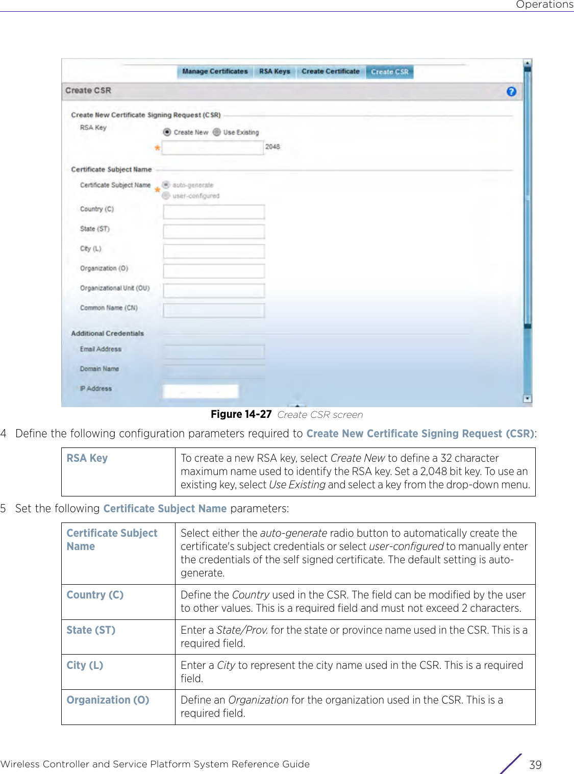 OperationsWireless Controller and Service Platform System Reference Guide 39Figure 14-27 Create CSR screen4 Define the following configuration parameters required to Create New Certificate Signing Request (CSR):5 Set the following Certificate Subject Name parameters: RSA Key  To create a new RSA key, select Create New to define a 32 character maximum name used to identify the RSA key. Set a 2,048 bit key. To use an existing key, select Use Existing and select a key from the drop-down menu.Certificate Subject NameSelect either the auto-generate radio button to automatically create the certificate&apos;s subject credentials or select user-configured to manually enter the credentials of the self signed certificate. The default setting is auto-generate.Country (C) Define the Country used in the CSR. The field can be modified by the user to other values. This is a required field and must not exceed 2 characters.State (ST)  Enter a State/Prov. for the state or province name used in the CSR. This is a required field.City (L) Enter a City to represent the city name used in the CSR. This is a required field.Organization (O) Define an Organization for the organization used in the CSR. This is a required field.