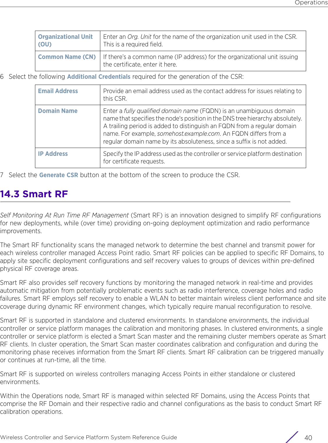 OperationsWireless Controller and Service Platform System Reference Guide  406 Select the following Additional Credentials required for the generation of the CSR:7 Select the Generate CSR button at the bottom of the screen to produce the CSR. 14.3 Smart RFSelf Monitoring At Run Time RF Management (Smart RF) is an innovation designed to simplify RF configurations for new deployments, while (over time) providing on-going deployment optimization and radio performance improvements.The Smart RF functionality scans the managed network to determine the best channel and transmit power for each wireless controller managed Access Point radio. Smart RF policies can be applied to specific RF Domains, to apply site specific deployment configurations and self recovery values to groups of devices within pre-defined physical RF coverage areas.Smart RF also provides self recovery functions by monitoring the managed network in real-time and provides automatic mitigation from potentially problematic events such as radio interference, coverage holes and radio failures. Smart RF employs self recovery to enable a WLAN to better maintain wireless client performance and site coverage during dynamic RF environment changes, which typically require manual reconfiguration to resolve.Smart RF is supported in standalone and clustered environments. In standalone environments, the individual controller or service platform manages the calibration and monitoring phases. In clustered environments, a single controller or service platform is elected a Smart Scan master and the remaining cluster members operate as Smart RF clients. In cluster operation, the Smart Scan master coordinates calibration and configuration and during the monitoring phase receives information from the Smart RF clients. Smart RF calibration can be triggered manually or continues at run-time, all the time.Smart RF is supported on wireless controllers managing Access Points in either standalone or clustered environments. Within the Operations node, Smart RF is managed within selected RF Domains, using the Access Points that comprise the RF Domain and their respective radio and channel configurations as the basis to conduct Smart RF calibration operations.Organizational Unit (OU)Enter an Org. Unit for the name of the organization unit used in the CSR. This is a required field. Common Name (CN) If there’s a common name (IP address) for the organizational unit issuing the certificate, enter it here.Email Address Provide an email address used as the contact address for issues relating to this CSR.Domain Name Enter a fully qualified domain name (FQDN) is an unambiguous domain name that specifies the node&apos;s position in the DNS tree hierarchy absolutely. A trailing period is added to distinguish an FQDN from a regular domain name. For example, somehost.example.com. An FQDN differs from a regular domain name by its absoluteness, since a suffix is not added.IP Address  Specify the IP address used as the controller or service platform destination for certificate requests.