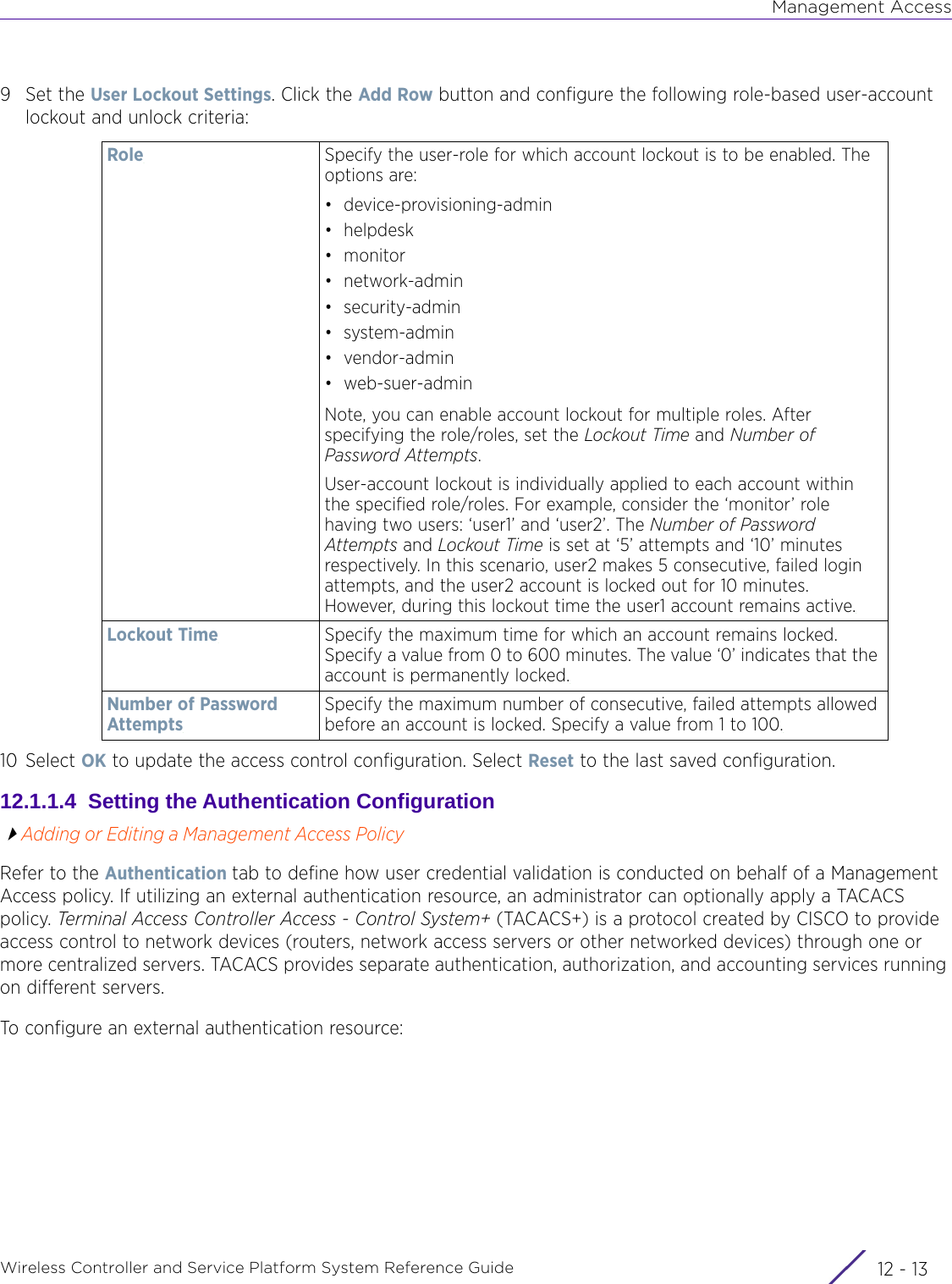 Management AccessWireless Controller and Service Platform System Reference Guide 12 - 139Set the User Lockout Settings. Click the Add Row button and configure the following role-based user-account lockout and unlock criteria:10 Select OK to update the access control configuration. Select Reset to the last saved configuration.12.1.1.4  Setting the Authentication ConfigurationAdding or Editing a Management Access PolicyRefer to the Authentication tab to define how user credential validation is conducted on behalf of a Management Access policy. If utilizing an external authentication resource, an administrator can optionally apply a TACACS policy. Terminal Access Controller Access - Control System+ (TACACS+) is a protocol created by CISCO to provide access control to network devices (routers, network access servers or other networked devices) through one or more centralized servers. TACACS provides separate authentication, authorization, and accounting services running on different servers.To configure an external authentication resource:Role Specify the user-role for which account lockout is to be enabled. The options are:• device-provisioning-admin•helpdesk•monitor•network-admin•security-admin• system-admin• vendor-admin• web-suer-adminNote, you can enable account lockout for multiple roles. After specifying the role/roles, set the Lockout Time and Number of Password Attempts.User-account lockout is individually applied to each account within the specified role/roles. For example, consider the ‘monitor’ role having two users: ‘user1’ and ‘user2’. The Number of Password Attempts and Lockout Time is set at ‘5’ attempts and ‘10’ minutes respectively. In this scenario, user2 makes 5 consecutive, failed login attempts, and the user2 account is locked out for 10 minutes. However, during this lockout time the user1 account remains active.Lockout Time Specify the maximum time for which an account remains locked. Specify a value from 0 to 600 minutes. The value ‘0’ indicates that the account is permanently locked.Number of Password AttemptsSpecify the maximum number of consecutive, failed attempts allowed before an account is locked. Specify a value from 1 to 100.