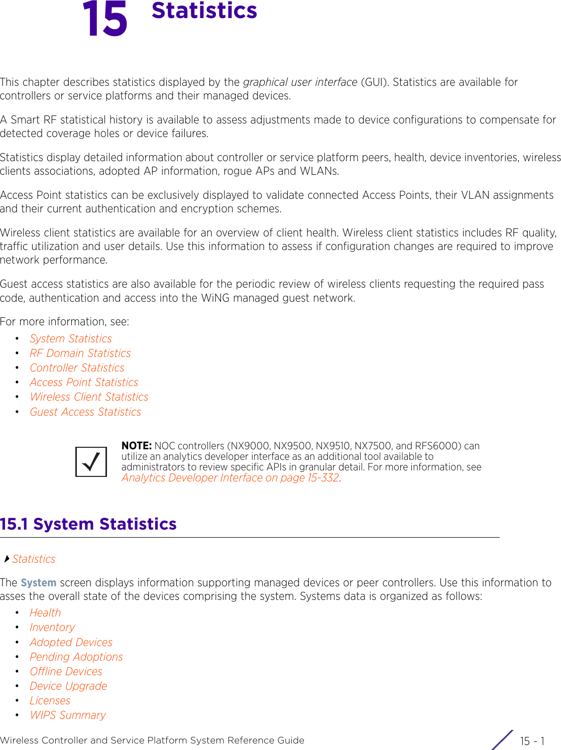 15 - 1Wireless Controller and Service Platform System Reference Guide15StatisticsThis chapter describes statistics displayed by the graphical user interface (GUI). Statistics are available for controllers or service platforms and their managed devices.A Smart RF statistical history is available to assess adjustments made to device configurations to compensate for detected coverage holes or device failures.Statistics display detailed information about controller or service platform peers, health, device inventories, wireless clients associations, adopted AP information, rogue APs and WLANs.Access Point statistics can be exclusively displayed to validate connected Access Points, their VLAN assignments and their current authentication and encryption schemes.Wireless client statistics are available for an overview of client health. Wireless client statistics includes RF quality, traffic utilization and user details. Use this information to assess if configuration changes are required to improve network performance.Guest access statistics are also available for the periodic review of wireless clients requesting the required pass code, authentication and access into the WiNG managed guest network.For more information, see:•System Statistics•RF Domain Statistics•Controller Statistics•Access Point Statistics•Wireless Client Statistics•Guest Access Statistics15.1 System Statistics StatisticsThe System screen displays information supporting managed devices or peer controllers. Use this information to asses the overall state of the devices comprising the system. Systems data is organized as follows:•Health•Inventory•Adopted Devices•Pending Adoptions•Offline Devices•Device Upgrade•Licenses•WIPS SummaryNOTE: NOC controllers (NX9000, NX9500, NX9510, NX7500, and RFS6000) can utilize an analytics developer interface as an additional tool available to administrators to review specific APIs in granular detail. For more information, see Analytics Developer Interface on page 15-332.