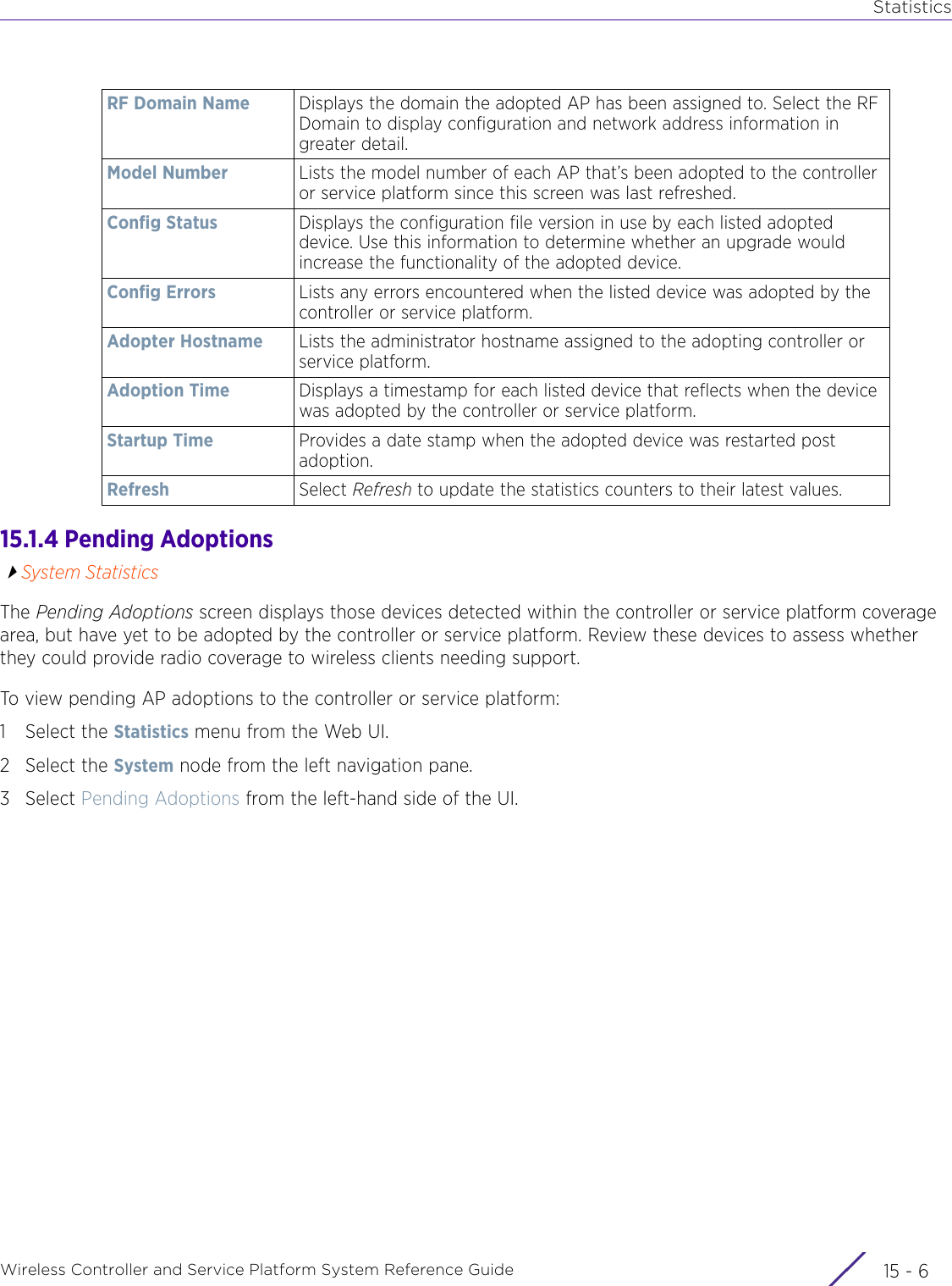 StatisticsWireless Controller and Service Platform System Reference Guide  15 - 615.1.4 Pending AdoptionsSystem StatisticsThe Pending Adoptions screen displays those devices detected within the controller or service platform coverage area, but have yet to be adopted by the controller or service platform. Review these devices to assess whether they could provide radio coverage to wireless clients needing support.To view pending AP adoptions to the controller or service platform:1 Select the Statistics menu from the Web UI.2 Select the System node from the left navigation pane.3Select Pending Adoptions from the left-hand side of the UI.RF Domain Name Displays the domain the adopted AP has been assigned to. Select the RF Domain to display configuration and network address information in greater detail.Model Number Lists the model number of each AP that’s been adopted to the controller or service platform since this screen was last refreshed.Config Status  Displays the configuration file version in use by each listed adopted device. Use this information to determine whether an upgrade would increase the functionality of the adopted device.Config Errors Lists any errors encountered when the listed device was adopted by the controller or service platform.Adopter Hostname Lists the administrator hostname assigned to the adopting controller or service platform. Adoption Time Displays a timestamp for each listed device that reflects when the device was adopted by the controller or service platform.Startup Time Provides a date stamp when the adopted device was restarted post adoption.Refresh Select Refresh to update the statistics counters to their latest values.