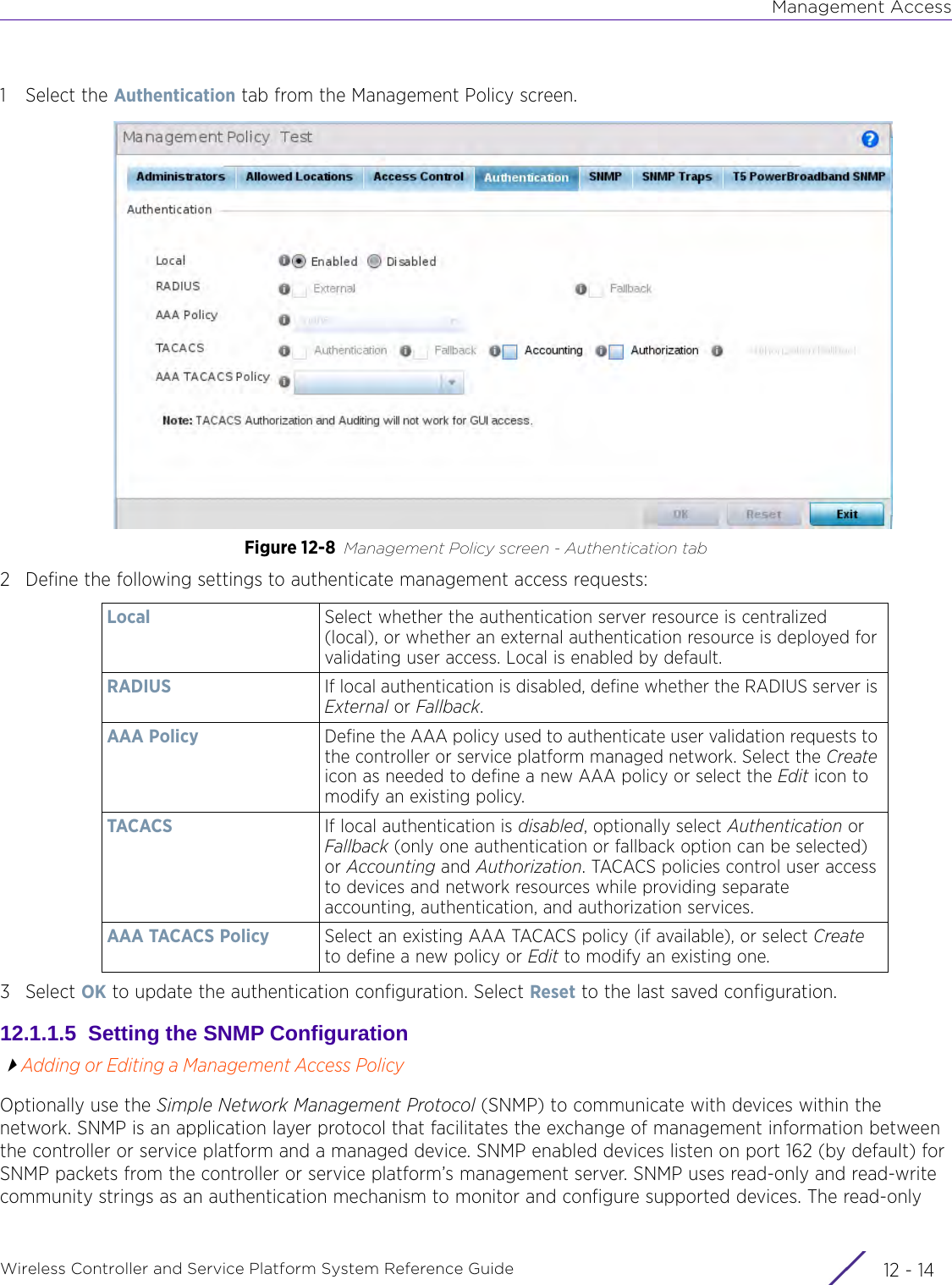 Management AccessWireless Controller and Service Platform System Reference Guide  12 - 141 Select the Authentication tab from the Management Policy screen.Figure 12-8 Management Policy screen - Authentication tab2 Define the following settings to authenticate management access requests:3Select OK to update the authentication configuration. Select Reset to the last saved configuration.12.1.1.5  Setting the SNMP ConfigurationAdding or Editing a Management Access PolicyOptionally use the Simple Network Management Protocol (SNMP) to communicate with devices within the network. SNMP is an application layer protocol that facilitates the exchange of management information between the controller or service platform and a managed device. SNMP enabled devices listen on port 162 (by default) for SNMP packets from the controller or service platform’s management server. SNMP uses read-only and read-write community strings as an authentication mechanism to monitor and configure supported devices. The read-only Local Select whether the authentication server resource is centralized (local), or whether an external authentication resource is deployed for validating user access. Local is enabled by default.RADIUS If local authentication is disabled, define whether the RADIUS server is External or Fallback.AAA Policy Define the AAA policy used to authenticate user validation requests to the controller or service platform managed network. Select the Create icon as needed to define a new AAA policy or select the Edit icon to modify an existing policy.TACACS If local authentication is disabled, optionally select Authentication or Fallback (only one authentication or fallback option can be selected) or Accounting and Authorization. TACACS policies control user access to devices and network resources while providing separate accounting, authentication, and authorization services.AAA TACACS Policy Select an existing AAA TACACS policy (if available), or select Create to define a new policy or Edit to modify an existing one.