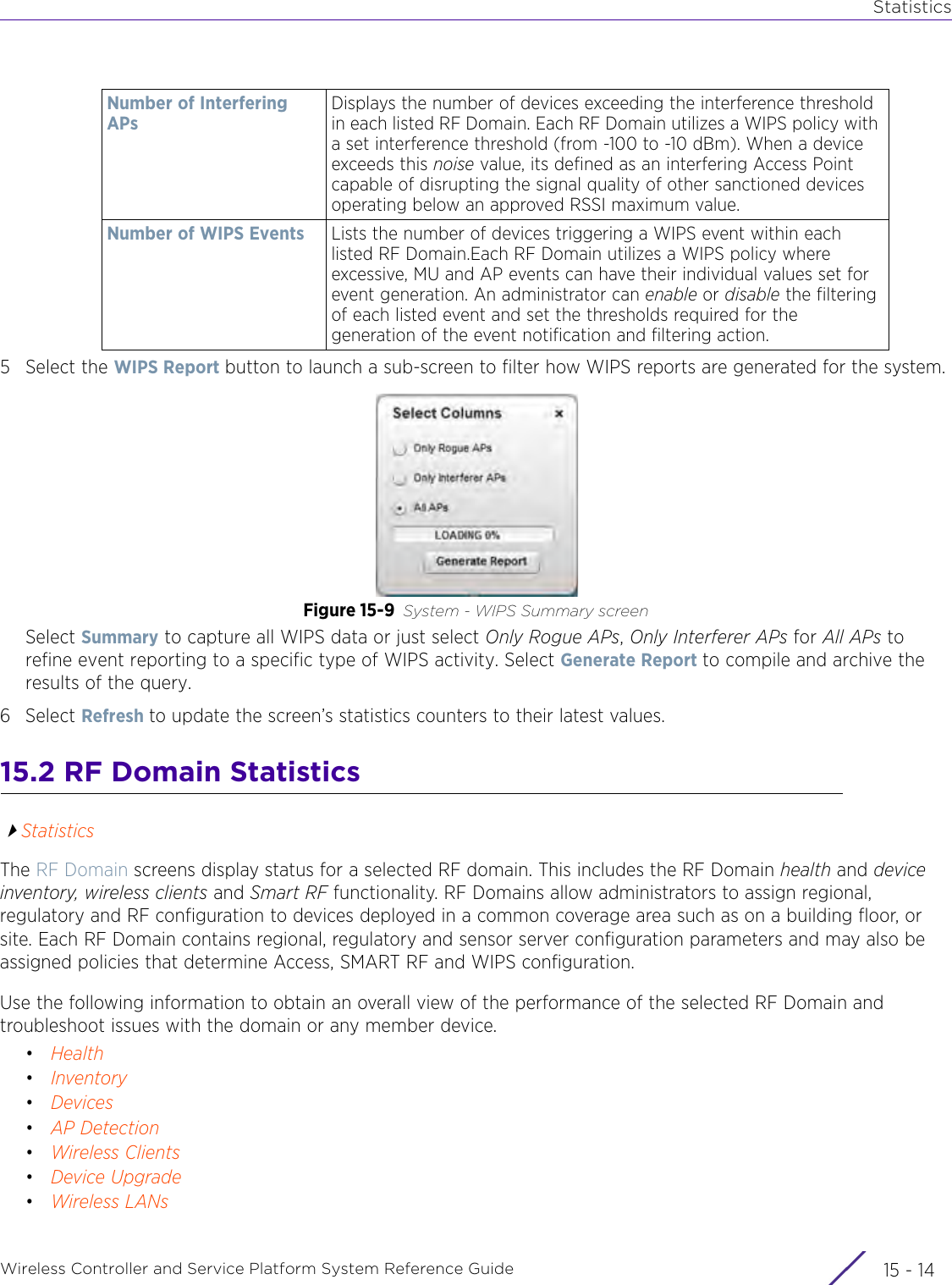 StatisticsWireless Controller and Service Platform System Reference Guide  15 - 145 Select the WIPS Report button to launch a sub-screen to filter how WIPS reports are generated for the system.Figure 15-9 System - WIPS Summary screenSelect Summary to capture all WIPS data or just select Only Rogue APs, Only Interferer APs for All APs to refine event reporting to a specific type of WIPS activity. Select Generate Report to compile and archive the results of the query.6Select Refresh to update the screen’s statistics counters to their latest values. 15.2 RF Domain StatisticsStatisticsThe RF Domain screens display status for a selected RF domain. This includes the RF Domain health and device inventory, wireless clients and Smart RF functionality. RF Domains allow administrators to assign regional, regulatory and RF configuration to devices deployed in a common coverage area such as on a building floor, or site. Each RF Domain contains regional, regulatory and sensor server configuration parameters and may also be assigned policies that determine Access, SMART RF and WIPS configuration. Use the following information to obtain an overall view of the performance of the selected RF Domain and troubleshoot issues with the domain or any member device.•Health•Inventory•Devices•AP Detection•Wireless Clients•Device Upgrade•Wireless LANsNumber of Interfering APsDisplays the number of devices exceeding the interference threshold in each listed RF Domain. Each RF Domain utilizes a WIPS policy with a set interference threshold (from -100 to -10 dBm). When a device exceeds this noise value, its defined as an interfering Access Point capable of disrupting the signal quality of other sanctioned devices operating below an approved RSSI maximum value. Number of WIPS Events Lists the number of devices triggering a WIPS event within each listed RF Domain.Each RF Domain utilizes a WIPS policy where excessive, MU and AP events can have their individual values set for event generation. An administrator can enable or disable the filtering of each listed event and set the thresholds required for the generation of the event notification and filtering action. 