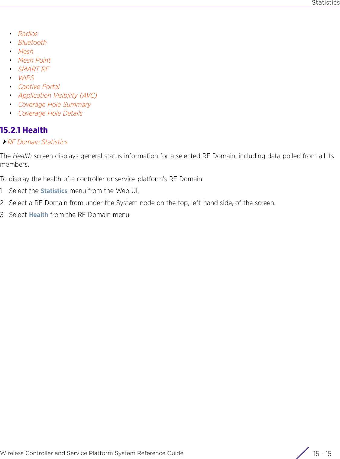 StatisticsWireless Controller and Service Platform System Reference Guide 15 - 15•Radios•Bluetooth•Mesh•Mesh Point•SMART RF•WIPS•Captive Portal•Application Visibility (AVC)•Coverage Hole Summary•Coverage Hole Details15.2.1 HealthRF Domain StatisticsThe Health screen displays general status information for a selected RF Domain, including data polled from all its members. To display the health of a controller or service platform’s RF Domain: 1 Select the Statistics menu from the Web UI.2 Select a RF Domain from under the System node on the top, left-hand side, of the screen.3Select Health from the RF Domain menu.