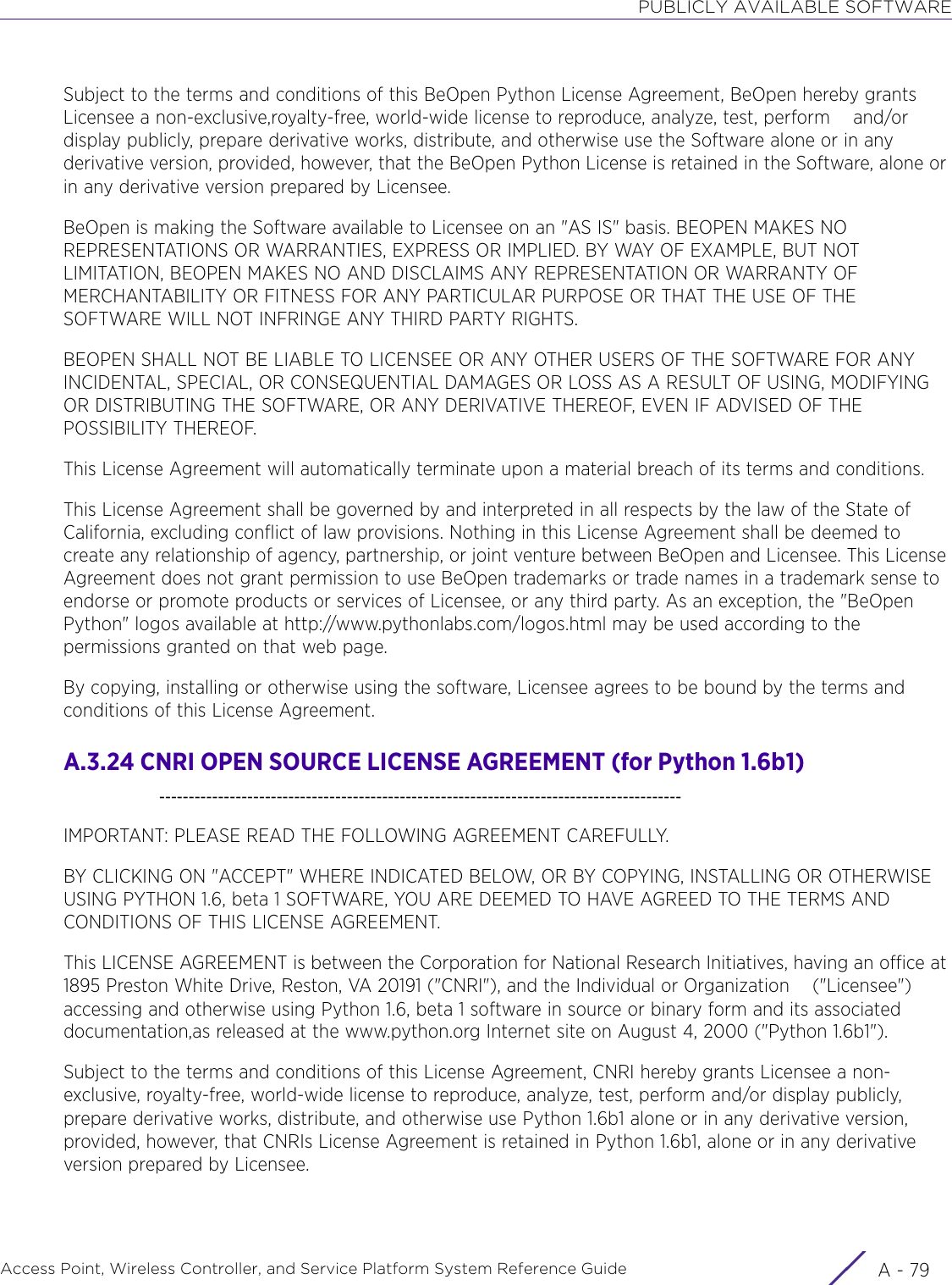 PUBLICLY AVAILABLE SOFTWAREAccess Point, Wireless Controller, and Service Platform System Reference Guide A - 79Subject to the terms and conditions of this BeOpen Python License Agreement, BeOpen hereby grants Licensee a non-exclusive,royalty-free, world-wide license to reproduce, analyze, test, perform    and/or display publicly, prepare derivative works, distribute, and otherwise use the Software alone or in any derivative version, provided, however, that the BeOpen Python License is retained in the Software, alone or in any derivative version prepared by Licensee.BeOpen is making the Software available to Licensee on an &quot;AS IS&quot; basis. BEOPEN MAKES NO REPRESENTATIONS OR WARRANTIES, EXPRESS OR IMPLIED. BY WAY OF EXAMPLE, BUT NOT LIMITATION, BEOPEN MAKES NO AND DISCLAIMS ANY REPRESENTATION OR WARRANTY OF MERCHANTABILITY OR FITNESS FOR ANY PARTICULAR PURPOSE OR THAT THE USE OF THE SOFTWARE WILL NOT INFRINGE ANY THIRD PARTY RIGHTS.BEOPEN SHALL NOT BE LIABLE TO LICENSEE OR ANY OTHER USERS OF THE SOFTWARE FOR ANY INCIDENTAL, SPECIAL, OR CONSEQUENTIAL DAMAGES OR LOSS AS A RESULT OF USING, MODIFYING OR DISTRIBUTING THE SOFTWARE, OR ANY DERIVATIVE THEREOF, EVEN IF ADVISED OF THE POSSIBILITY THEREOF.This License Agreement will automatically terminate upon a material breach of its terms and conditions.This License Agreement shall be governed by and interpreted in all respects by the law of the State of California, excluding conflict of law provisions. Nothing in this License Agreement shall be deemed to     create any relationship of agency, partnership, or joint venture between BeOpen and Licensee. This License Agreement does not grant permission to use BeOpen trademarks or trade names in a trademark sense to endorse or promote products or services of Licensee, or any third party. As an exception, the &quot;BeOpen Python&quot; logos available at http://www.pythonlabs.com/logos.html may be used according to the permissions granted on that web page.By copying, installing or otherwise using the software, Licensee agrees to be bound by the terms and conditions of this License Agreement.A.3.24 CNRI OPEN SOURCE LICENSE AGREEMENT (for Python 1.6b1)    -----------------------------------------------------------------------------------------IMPORTANT: PLEASE READ THE FOLLOWING AGREEMENT CAREFULLY.BY CLICKING ON &quot;ACCEPT&quot; WHERE INDICATED BELOW, OR BY COPYING, INSTALLING OR OTHERWISE USING PYTHON 1.6, beta 1 SOFTWARE, YOU ARE DEEMED TO HAVE AGREED TO THE TERMS AND CONDITIONS OF THIS LICENSE AGREEMENT.This LICENSE AGREEMENT is between the Corporation for National Research Initiatives, having an office at 1895 Preston White Drive, Reston, VA 20191 (&quot;CNRI&quot;), and the Individual or Organization    (&quot;Licensee&quot;) accessing and otherwise using Python 1.6, beta 1 software in source or binary form and its associated documentation,as released at the www.python.org Internet site on August 4, 2000 (&quot;Python 1.6b1&quot;).Subject to the terms and conditions of this License Agreement, CNRI hereby grants Licensee a non-exclusive, royalty-free, world-wide license to reproduce, analyze, test, perform and/or display publicly, prepare derivative works, distribute, and otherwise use Python 1.6b1 alone or in any derivative version, provided, however, that CNRIs License Agreement is retained in Python 1.6b1, alone or in any derivative version prepared by Licensee.