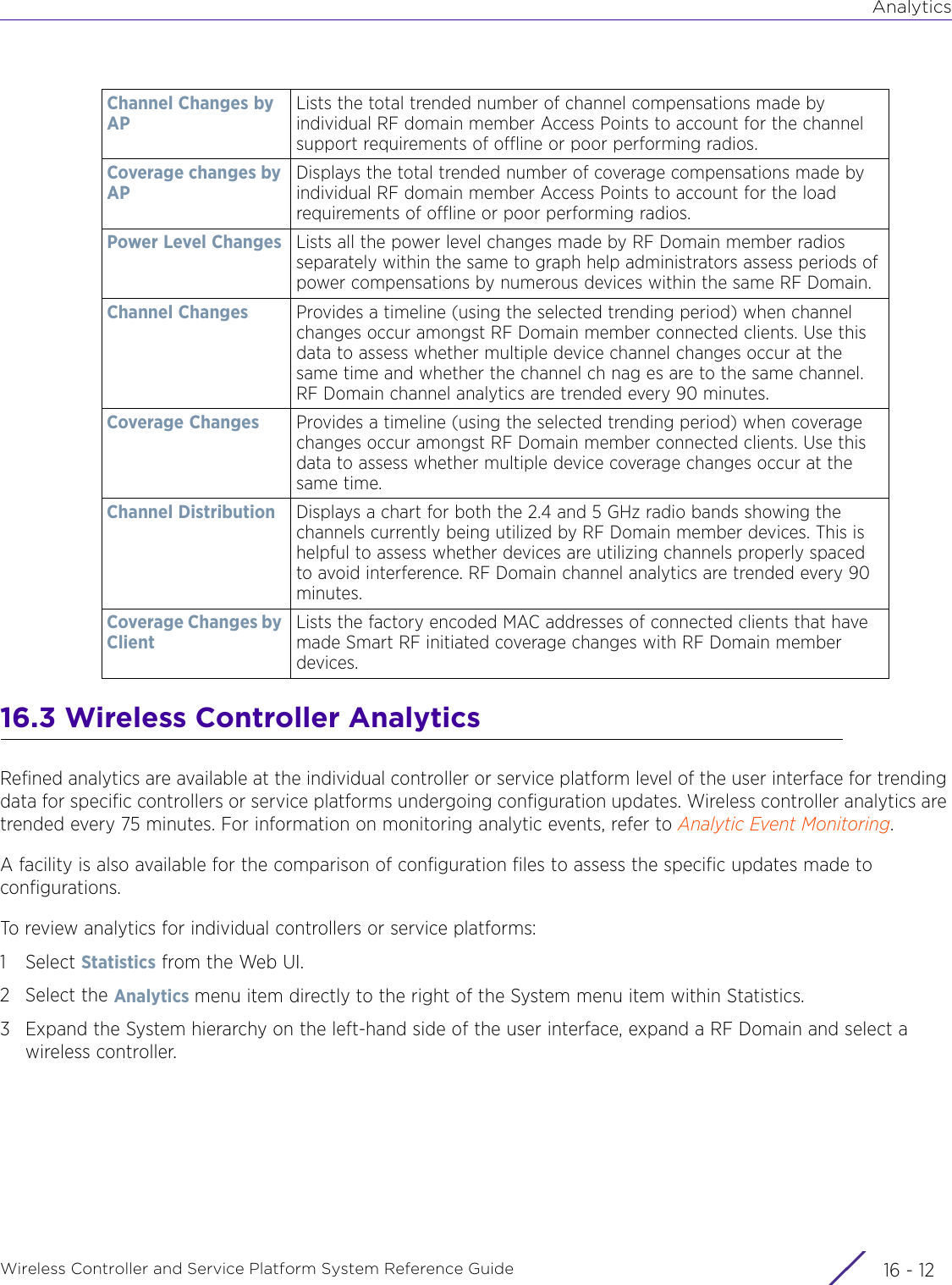 AnalyticsWireless Controller and Service Platform System Reference Guide  16 - 1216.3 Wireless Controller AnalyticsRefined analytics are available at the individual controller or service platform level of the user interface for trending data for specific controllers or service platforms undergoing configuration updates. Wireless controller analytics are trended every 75 minutes. For information on monitoring analytic events, refer to Analytic Event Monitoring.A facility is also available for the comparison of configuration files to assess the specific updates made to configurations.To review analytics for individual controllers or service platforms:1Select Statistics from the Web UI.2 Select the Analytics menu item directly to the right of the System menu item within Statistics.3 Expand the System hierarchy on the left-hand side of the user interface, expand a RF Domain and select a wireless controller.Channel Changes by APLists the total trended number of channel compensations made by individual RF domain member Access Points to account for the channel support requirements of offline or poor performing radios.Coverage changes by APDisplays the total trended number of coverage compensations made by individual RF domain member Access Points to account for the load requirements of offline or poor performing radios. Power Level Changes Lists all the power level changes made by RF Domain member radios separately within the same to graph help administrators assess periods of power compensations by numerous devices within the same RF Domain.Channel Changes Provides a timeline (using the selected trending period) when channel changes occur amongst RF Domain member connected clients. Use this data to assess whether multiple device channel changes occur at the same time and whether the channel ch nag es are to the same channel. RF Domain channel analytics are trended every 90 minutes.Coverage Changes Provides a timeline (using the selected trending period) when coverage changes occur amongst RF Domain member connected clients. Use this data to assess whether multiple device coverage changes occur at the same time.Channel Distribution Displays a chart for both the 2.4 and 5 GHz radio bands showing the channels currently being utilized by RF Domain member devices. This is helpful to assess whether devices are utilizing channels properly spaced to avoid interference. RF Domain channel analytics are trended every 90 minutes.Coverage Changes by ClientLists the factory encoded MAC addresses of connected clients that have made Smart RF initiated coverage changes with RF Domain member devices.