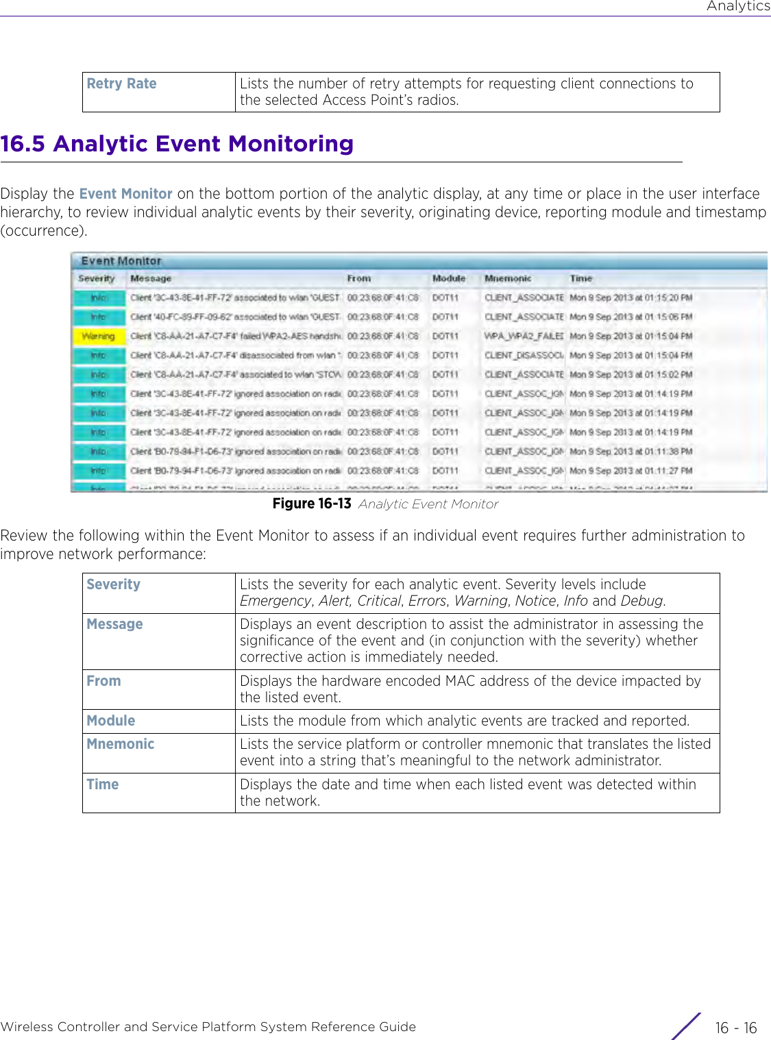 AnalyticsWireless Controller and Service Platform System Reference Guide  16 - 1616.5 Analytic Event MonitoringDisplay the Event Monitor on the bottom portion of the analytic display, at any time or place in the user interface hierarchy, to review individual analytic events by their severity, originating device, reporting module and timestamp (occurrence).Figure 16-13 Analytic Event MonitorReview the following within the Event Monitor to assess if an individual event requires further administration to improve network performance:Retry Rate Lists the number of retry attempts for requesting client connections to the selected Access Point’s radios. Severity Lists the severity for each analytic event. Severity levels include Emergency, Alert, Critical, Errors, Warning, Notice, Info and Debug. Message Displays an event description to assist the administrator in assessing the significance of the event and (in conjunction with the severity) whether corrective action is immediately needed.From Displays the hardware encoded MAC address of the device impacted by the listed event.Module Lists the module from which analytic events are tracked and reported.Mnemonic Lists the service platform or controller mnemonic that translates the listed event into a string that’s meaningful to the network administrator.Time Displays the date and time when each listed event was detected within the network.