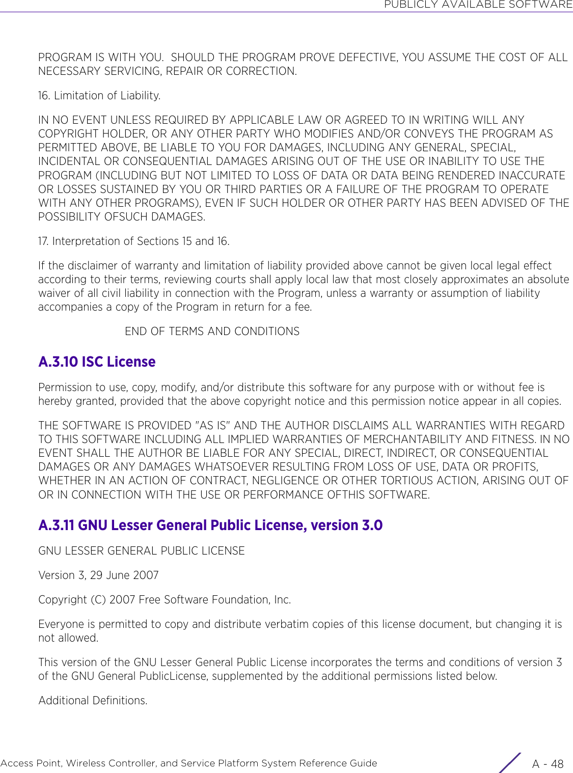 PUBLICLY AVAILABLE SOFTWAREAccess Point, Wireless Controller, and Service Platform System Reference Guide  A - 48PROGRAM IS WITH YOU.  SHOULD THE PROGRAM PROVE DEFECTIVE, YOU ASSUME THE COST OF ALL NECESSARY SERVICING, REPAIR OR CORRECTION.16. Limitation of Liability.IN NO EVENT UNLESS REQUIRED BY APPLICABLE LAW OR AGREED TO IN WRITING WILL ANY COPYRIGHT HOLDER, OR ANY OTHER PARTY WHO MODIFIES AND/OR CONVEYS THE PROGRAM AS PERMITTED ABOVE, BE LIABLE TO YOU FOR DAMAGES, INCLUDING ANY GENERAL, SPECIAL, INCIDENTAL OR CONSEQUENTIAL DAMAGES ARISING OUT OF THE USE OR INABILITY TO USE THE PROGRAM (INCLUDING BUT NOT LIMITED TO LOSS OF DATA OR DATA BEING RENDERED INACCURATE OR LOSSES SUSTAINED BY YOU OR THIRD PARTIES OR A FAILURE OF THE PROGRAM TO OPERATE WITH ANY OTHER PROGRAMS), EVEN IF SUCH HOLDER OR OTHER PARTY HAS BEEN ADVISED OF THE POSSIBILITY OFSUCH DAMAGES.17. Interpretation of Sections 15 and 16.If the disclaimer of warranty and limitation of liability provided above cannot be given local legal effect according to their terms, reviewing courts shall apply local law that most closely approximates an absolute waiver of all civil liability in connection with the Program, unless a warranty or assumption of liability accompanies a copy of the Program in return for a fee.                         END OF TERMS AND CONDITIONSA.3.10 ISC LicensePermission to use, copy, modify, and/or distribute this software for any purpose with or without fee is hereby granted, provided that the above copyright notice and this permission notice appear in all copies.THE SOFTWARE IS PROVIDED &quot;AS IS&quot; AND THE AUTHOR DISCLAIMS ALL WARRANTIES WITH REGARD TO THIS SOFTWARE INCLUDING ALL IMPLIED WARRANTIES OF MERCHANTABILITY AND FITNESS. IN NO EVENT SHALL THE AUTHOR BE LIABLE FOR ANY SPECIAL, DIRECT, INDIRECT, OR CONSEQUENTIAL DAMAGES OR ANY DAMAGES WHATSOEVER RESULTING FROM LOSS OF USE, DATA OR PROFITS, WHETHER IN AN ACTION OF CONTRACT, NEGLIGENCE OR OTHER TORTIOUS ACTION, ARISING OUT OF OR IN CONNECTION WITH THE USE OR PERFORMANCE OFTHIS SOFTWARE.A.3.11 GNU Lesser General Public License, version 3.0GNU LESSER GENERAL PUBLIC LICENSEVersion 3, 29 June 2007Copyright (C) 2007 Free Software Foundation, Inc.Everyone is permitted to copy and distribute verbatim copies of this license document, but changing it is not allowed.This version of the GNU Lesser General Public License incorporates the terms and conditions of version 3 of the GNU General PublicLicense, supplemented by the additional permissions listed below.Additional Definitions. 