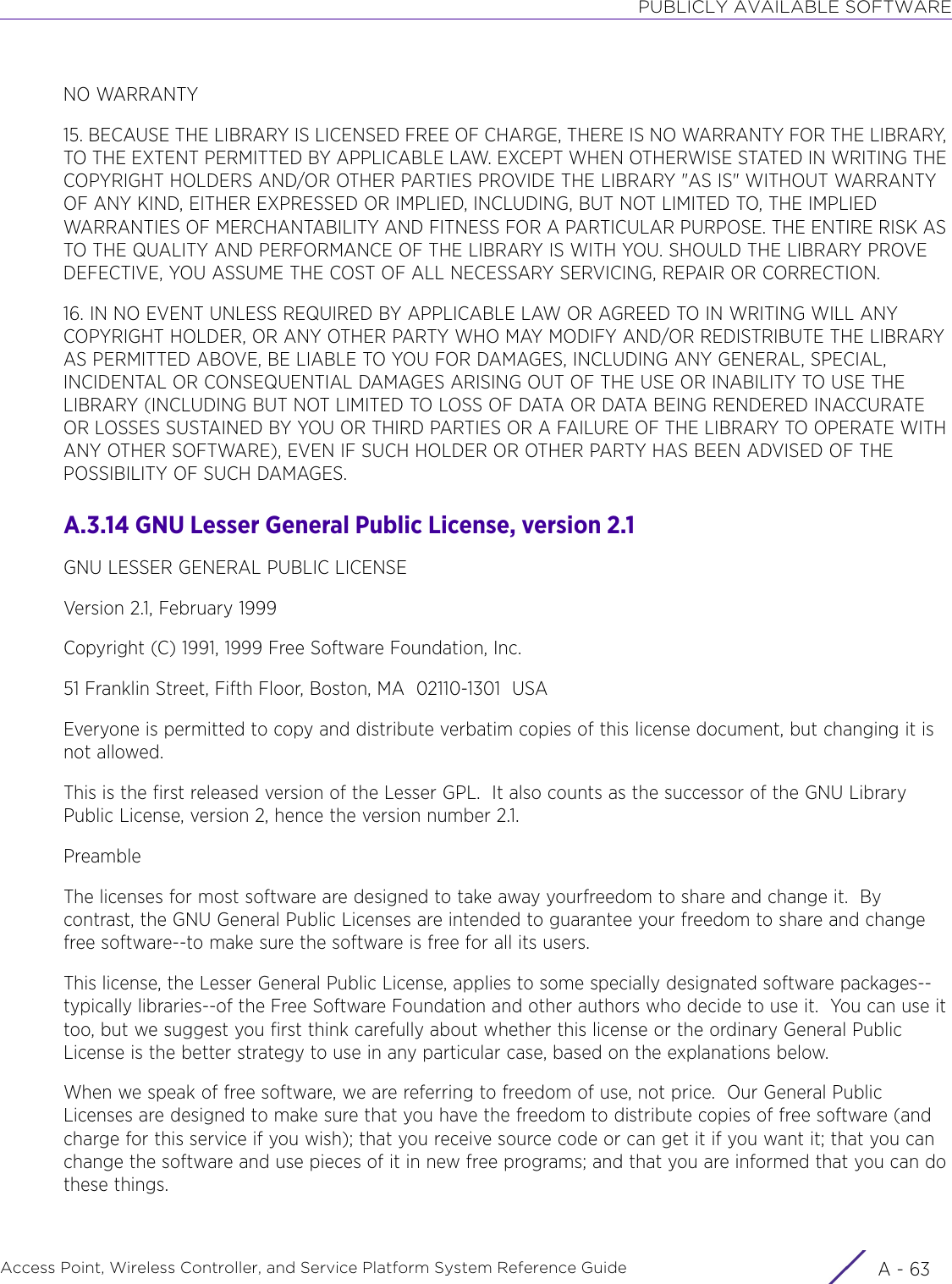 PUBLICLY AVAILABLE SOFTWAREAccess Point, Wireless Controller, and Service Platform System Reference Guide A - 63NO WARRANTY15. BECAUSE THE LIBRARY IS LICENSED FREE OF CHARGE, THERE IS NO WARRANTY FOR THE LIBRARY, TO THE EXTENT PERMITTED BY APPLICABLE LAW. EXCEPT WHEN OTHERWISE STATED IN WRITING THE COPYRIGHT HOLDERS AND/OR OTHER PARTIES PROVIDE THE LIBRARY &quot;AS IS&quot; WITHOUT WARRANTY OF ANY KIND, EITHER EXPRESSED OR IMPLIED, INCLUDING, BUT NOT LIMITED TO, THE IMPLIED WARRANTIES OF MERCHANTABILITY AND FITNESS FOR A PARTICULAR PURPOSE. THE ENTIRE RISK AS TO THE QUALITY AND PERFORMANCE OF THE LIBRARY IS WITH YOU. SHOULD THE LIBRARY PROVE DEFECTIVE, YOU ASSUME THE COST OF ALL NECESSARY SERVICING, REPAIR OR CORRECTION.16. IN NO EVENT UNLESS REQUIRED BY APPLICABLE LAW OR AGREED TO IN WRITING WILL ANY COPYRIGHT HOLDER, OR ANY OTHER PARTY WHO MAY MODIFY AND/OR REDISTRIBUTE THE LIBRARY AS PERMITTED ABOVE, BE LIABLE TO YOU FOR DAMAGES, INCLUDING ANY GENERAL, SPECIAL, INCIDENTAL OR CONSEQUENTIAL DAMAGES ARISING OUT OF THE USE OR INABILITY TO USE THE LIBRARY (INCLUDING BUT NOT LIMITED TO LOSS OF DATA OR DATA BEING RENDERED INACCURATE OR LOSSES SUSTAINED BY YOU OR THIRD PARTIES OR A FAILURE OF THE LIBRARY TO OPERATE WITH ANY OTHER SOFTWARE), EVEN IF SUCH HOLDER OR OTHER PARTY HAS BEEN ADVISED OF THE POSSIBILITY OF SUCH DAMAGES.A.3.14 GNU Lesser General Public License, version 2.1GNU LESSER GENERAL PUBLIC LICENSEVersion 2.1, February 1999Copyright (C) 1991, 1999 Free Software Foundation, Inc.51 Franklin Street, Fifth Floor, Boston, MA  02110-1301  USAEveryone is permitted to copy and distribute verbatim copies of this license document, but changing it is not allowed.This is the first released version of the Lesser GPL.  It also counts as the successor of the GNU Library Public License, version 2, hence the version number 2.1.PreambleThe licenses for most software are designed to take away yourfreedom to share and change it.  By contrast, the GNU General Public Licenses are intended to guarantee your freedom to share and change free software--to make sure the software is free for all its users.This license, the Lesser General Public License, applies to some specially designated software packages--typically libraries--of the Free Software Foundation and other authors who decide to use it.  You can use it too, but we suggest you first think carefully about whether this license or the ordinary General Public License is the better strategy to use in any particular case, based on the explanations below.When we speak of free software, we are referring to freedom of use, not price.  Our General Public Licenses are designed to make sure that you have the freedom to distribute copies of free software (and charge for this service if you wish); that you receive source code or can get it if you want it; that you can change the software and use pieces of it in new free programs; and that you are informed that you can do these things.